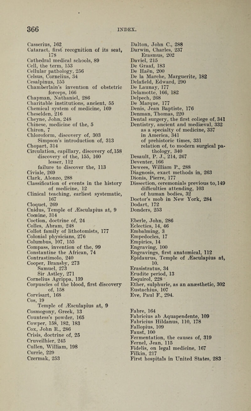 Casserius, 162 Cataract, first recognition of its seat, 178 Cathedral medical schools, 89 Cell, the term, 153 Cellular pathology, 256 Celsus, Cornelius, 34 Cesalpinus, 155 Chamberlain’s invention of obstetric forceps, 166 Chapman, Nathaniel, 286 Charitable institutions, ancient, 55 Chemical system of medicine, 169 Cheselden, 216 Cheyne, John, 248 Chinese, medicine of the, 5 Chiron, 7 Chloroform, discovery of, 303 Simpson’s introduction of, 313 Chopart, 314 Circulation, capillary, discovery of, 158 discovery of the, 155, 160 lesser, 112 failure to discover the, 113 Civiale, 269 Clark, Alonzo, 288 Classification of events in the history of medicine, 12 Clinical teaching, earliest systematic, 167 Cloquet, 269 Cnidus, Temple of Aesculapius at, 9 Cocaine, 314 Coction, doctrine of, 24 Colies, Abram, 248 Collot family of lithotomists, 177 Colonial physicians, 276 Columbus, 107, 155 Compass, invention of the, 99 Constantine the African, 74 Contrastimolo, 240 Cooper, Bransby, 273 Samuel, 273 Sir Astley, 271 Cornelius Agrippa, 139 Corpuscles of the blood, first discovery of, 158 Corvisart, 168 Cos, 19 Temple of Aesculapius at, 9 Cosmogony, Greek, 13 Countess’s powder, 165 Cowper, 158, 182, 183 Cox, John R., 286 Crisis, doctrine of, 25 Cruveilhier, 245 Cullen, William, 198 Currie, 229 Czermak, 253 Dalton, John C., 288 Darwin, Charles, 237 Erasmus, 202 Daviel, 215 De Graaf, 183 De Haen, 200 De la Marche, Marguerite, 182 Delafield, Edward, 290 De Launay, 177 Delamotte, 166, 182 Delpech, 268 De Marque, 177 Denis, Jean Baptiste, 176 Denman, Thomas, 220 Dental surgery, the first college of, 341 Dentistry, ancient and mediaeval, 332 as a specialty of medicine, 337 in America, 341 of prehistoric times, 331 relation of, to modern surgical pa¬ thology, 340 Desault, P. J., 214, 267 Deventer, 166 Dewees, William P., 288 Diagnosis, exact methods in, 263 Dionis, Pierre, 177 Dissection, ceremonials previous to, 149 difficulties attending, 103 of human bodies, 32 Doctor’s mob in New York, 284 Dodart, 172 Donders, 253 Eberle, John, 286 Eclectics, 14, 46 Embalming, 3 Empedocles, 17 Empirics, 14 Engraving, 100 Engravings, first anatomical, 112 Epidaurus, Temple of Aesculapius at, 10. Erasistratus, 34 Erudite period, 13 Esquirol, 228 Ether, sulphuric, as an anaesthetic, 302 Eustachius, 107 Eve, Paul F., 294. Fabre, 164 Fabricius ab Aquapendente, 109 Fabricius Hildanus, 110, 178 Fallopius, 109 Faust, 100 Fermentation, the causes of, 319 Fernel, Jean, 115 Fidelis, on legal medicine, 167 Filkin, 217 First hospitals in United States, 283