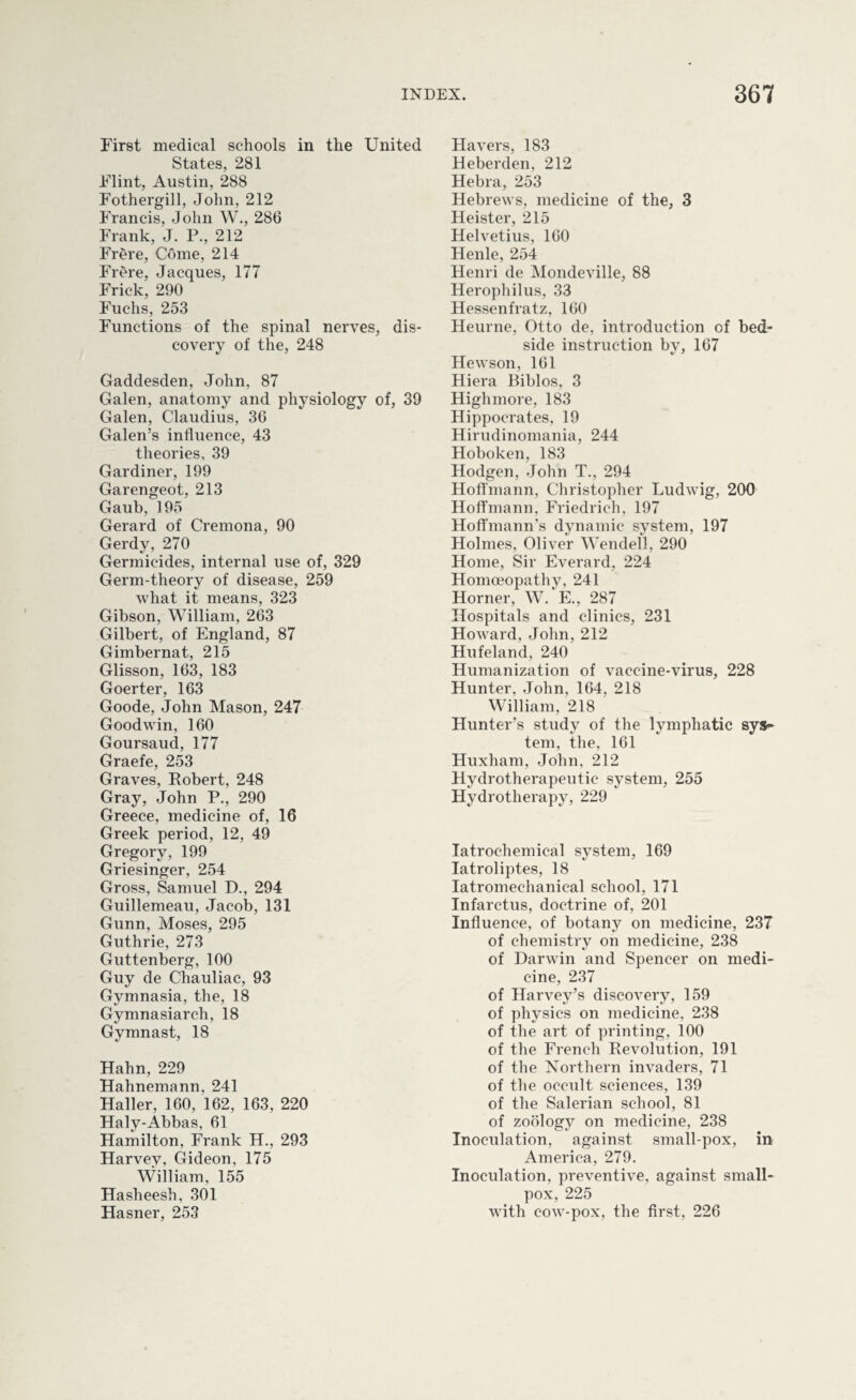 First medical schools in the United States, 281 Flint, Austin, 288 Fothergill, John, 212 Francis, John W., 286 Frank, J. P., 212 Frere, Come, 214 Frere, Jacques, 177 Frick, 290 Fuchs, 253 Functions of the spinal nerves, dis¬ covery of the, 248 Gaddesden, John, 87 Galen, anatomy and physiology of, 39 Galen, Claudius, 36 Galen’s influence, 43 theories, 39 Gardiner, 199 Garengeot, 213 Gaub, 195 Gerard of Cremona, 90 Gerdy, 270 Germicides, internal use of, 329 Germ-theory of disease, 259 what it means, 323 Gibson, William, 263 Gilbert, of England, 87 Gimbernat, 215 Glisson, 163, 183 Goerter, 163 Goode, John Mason, 247 Goodwin, 160 Goursaud, 177 Graefe, 253 Graves, Robert, 248 Gray, John P., 290 Greece, medicine of, 16 Greek period, 12, 49 Gregory, 199 Griesinger, 254 Gross, Samuel D., 294 Guillemeau, Jacob, 131 Gunn, Moses, 295 Guthrie, 273 Guttenberg, 100 Guy de Chauliac, 93 Gymnasia, the, 18 Gymnasiarch, 18 Gymnast, 18 Hahn, 229 Hahnemann, 241 Haller, 160, 162, 163, 220 Haly-Abbas, 61 Hamilton, Frank H., 293 Harvey, Gideon, 175 William, 155 Hasheesh. 301 Hasner, 253 Havers, 183 Heberden, 212 Hebra, 253 Hebrews, medicine of the, 3 Heister, 215 Helvetius, 160 Henle, 254 Henri de Mondeville, 88 Herophilus, 33 Hessenfratz, 160 Heurne, Otto de, introduction of bed¬ side instruction by, 167 Hewson, 161 Hiera Biblos, 3 Highmore, 183 Hippocrates, 19 Hirudinomania, 244 Hoboken, 183 Hodgen, John T., 294 Hoffmann, Christopher Ludwig, 200 Hoffmann, Friedrich, 197 Hoffmann’s dynamic system, 197 Holmes, Oliver Wendell, 290 Home, Sir Everard, 224 Homoeopathy, 241 Horner, W. E., 287 Hospitals and clinics, 231 Howard, John, 212 Hufeland, 240 Humanization of vaccine-virus, 228 Hunter, John, 164, 218 William, 218 Hunter’s study of the lymphatic sys¬ tem, the, 161 Huxham, John, 212 Hydrotherapeutic system, 255 Hydrotherapy, 229 Iatrochemical system, 169 Iatroliptes, 18 Iatromeehanieal school, 171 Infarctus, doctrine of, 201 Influence, of botany on medicine, 237 of chemistry on medicine, 238 */ ' of Darwin and Spencer on medi¬ cine, 237 of Harvey’s discovery, 159 of physics on medicine, 238 of the art of printing, 100 of the French Revolution, 191 of the Northern invaders, 71 of the occult sciences, 139 of the Salerian school, 81 of zoology on medicine, 238 Inoculation, against small-pox, in America, 279. Inoculation, preventive, against small¬ pox, 225 with cow-pox, the first, 226