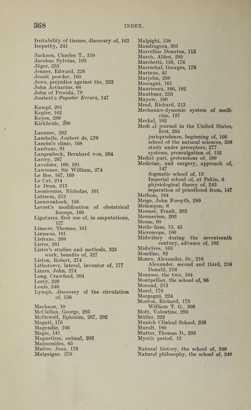 Irritability of tissues, discovery of, 163 Isopathy, 241 Jackson, Charles T., 310 Jacobus Sylvius, 103 Jager, 253 Jenner, Edward, 226 Jesuit powder, 165 Jews, prejudice against the, 233 John Actuarius, 66 John of Procida, 79 Joubert’s Popular Errors, 147 Kampf, 201 Kepler, 162 Keyes, 289 Kirkbride, 290 Laennec, 262 Lamballe, Joubert de, 270 Lancisi’s clinic, 168 Lanfranc, 91 Langenbeck, Bernhard von, 264 Larrey, 267 Lavoisier, 160, 191 Lawrence, Sir William, 274 Le Boe, 167, 169 Le Cat, 214 Le Dran, 213 Leonicenus, Nicholas, 101 Lettsom, 213 Leeuwenhoek, 158 Levret’s modification of obstetrical forceps, 166 Ligatures, first use of, in amputations, 127 Linacre, Thomas, 101 Linnaeus, 1.91 Lisfranc, 269 Lister, 261 Lister’s studies and methods, 325 work, benefits of, 327 Liston, Robert, 274 Lithotomv, lateral, inventor of, 177 Lizars, John, 274 Long, Crawford, 304 Lorry, 228 Louis, 246 Lymph, discovery of the circulation of, 158 Machaon, 10 McClellan, George, 293 McDowell, Ephraim, 267, 292 Magati, 176 Magendie, 246 Magic, 141 Magnetism, animal, 203 Maimonides, 65 Maitre, Jean, 178 Malgaigne, 270 Malpighi, 158 Mandragora, 301 Marc-ellus Donatus, 115 March, Alden, 295 Marchetti, 158, 176 Mareschal, Georges, 178 Marinus, 42 Marjolin, 269 Mascagni, 161 Mauriceau, 166, 182 Mauthner, 253 Mayow, 160 Mead, Richard, 213 Mechanico-dynamic system of medi¬ cine, 197 Meckel, 162 Medi al journal in the United States, first, 285 jurisprudence, beginning of, 166 school of the natural sciences, 258 study under preceptors, 277 systems, promulgation of, 152 Medici puri, pretensions of, 189 Medicine, and surgery, approach of, 147 dogmatic school of, 13 Imperial school of, at Pekin, 6 physiological theory of, 243 separation of priesthood from, 147 Meibom, 184 Meigs, John Forsyth, 289 Melampus, 6 Mesmer, Frank, 203 Mesmerism, 203 Mesue, 60 Metholism, 13, 45 Microscope, 100 Midwifery during the seventeenth century, advance of, 182 Midwives, 165 Mondino, 92 Monro, Alexander, Sr., 216 Alexander, second and third, 216 Donald, 216 Monroes, the two, 164 Montpellier, the school of, 86 Morand, 213 Morel, 176 Morgagni, 224 Morton, Richard, 175 William T. G., 306 Mott, Valentine, 293 Muller, 222 Munich Clinical School, 258 Muralt, 180 Mutter, Thomas D., 293 Mystic period, 12 Natural history, the school of, 249 Natural philosophy, the school of, 249