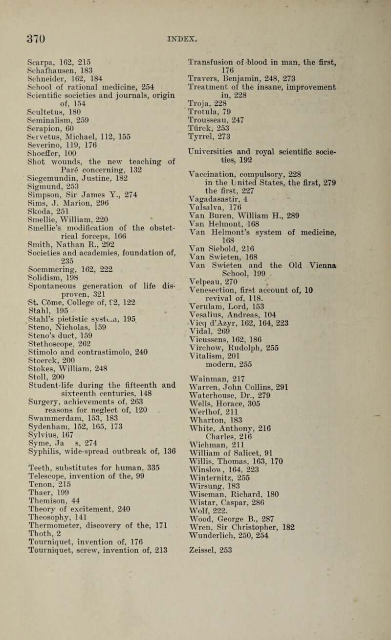 Scarpa, 162, 215 Schafhausen, 183 Schneider, 162, 184 School of rational medicine, 254 Scientific societies and journals, origin of, 154 Scultetus, 180 Seminalism, 259 Serapion, 60 Servetus, Michael, 112, 155 Severino, 119, 176 Shoeffer, 100 Shot wounds, the new teaching of Pare concerning, 132 Siegemundin, Justine, 182 Sigmund, 253 Simpson, Sir James Y., 274 Sims, J. Marion, 296 Skoda, 251 Smellie, William, 220 Smellie’s modification of the obstet¬ rical forceps, 166 Smith, Nathan R., 292 Societies and academies, foundation of, 235 Soemmering, 162, 222 Solidism, 198 Spontaneous generation of life dis- proven, 321 St. C6me, College of, C2, 122 Stahl, 195 Stahl’s pietistic system, 195 Steno, Nicholas, 159 Steno’s duct, 159 Stethoscope, 262 Stimolo and contrastimolo, 240 Stoerck, 200 Stokes, William, 248 Stoll, 200 Student-life during the fifteenth and sixteenth centuries, 148 Surgery, achievements of, 263 reasons for neglect of, 120 Swammerdam, 153, 183 Sydenham, 152, 165, 173 Sylvius, 167 Syme, Ja s, 274 Syphilis, wide-spread outbreak of, 136 Teeth, substitutes for human, 335 Telescope, invention of the, 99 Tenon, 215 Thaer, 199 Themison, 44 Theory of excitement, 240 Theosophy, 141 Thermometer, discovery of the, 171 Thoth, 2 Tourniquet, invention of, 176 Tourniquet, screw, invention of, 213 Transfusion of blood in man, the first, 176 Travers, Benjamin, 248, 273 Treatment of the insane, improvement in, 228 Troja, 228 Trotula, 79 Trousseau, 247 Tiirck, 253 Tyrrel, 273 Universities and royal scientific socie¬ ties, 192 Vaccination, compulsory, 228 in the Lnited States, the first, 279 the first, 227 Vagadasastir, 4 Valsalva, 176 Van Buren, William H., 289 Van Helmont, 168 Van Helmont’s system of medicine, 168 Van Siebold, 216 Van Swieten, 168 Van Swieten and the Old Vienna School, 199 Velpeau, 270 Venesection, first account of, 10 revival of, 118. Verulam, Lord, 153 Vesalius, Andreas, 104 Vicq d’Azyr, 162, 164, 223 Vidal, 269 Vieussens, 162, 186 Virchow, Rudolph, 255 Vitalism, 201 modern, 255 Wainman, 217 Warren, John Collins, 291 Waterhouse, Dr., 279 Wells, Horace, 305 Werlhof, 211 Wharton, 183 White, Anthony, 216 Charles, 216 Wichman, 211 William of Salicet, 91 Willis, Thomas, 163, 170 Winslov, 164, 223 Winternitz, 255 Wirsung, 183 Wiseman, Richard, 180 Wistar, Caspar, 286 Wolf, 222. Wood, George B., 287 Wren, Sir Christopher, 182 Wunderlich, 250, 254 Zeissel, 253