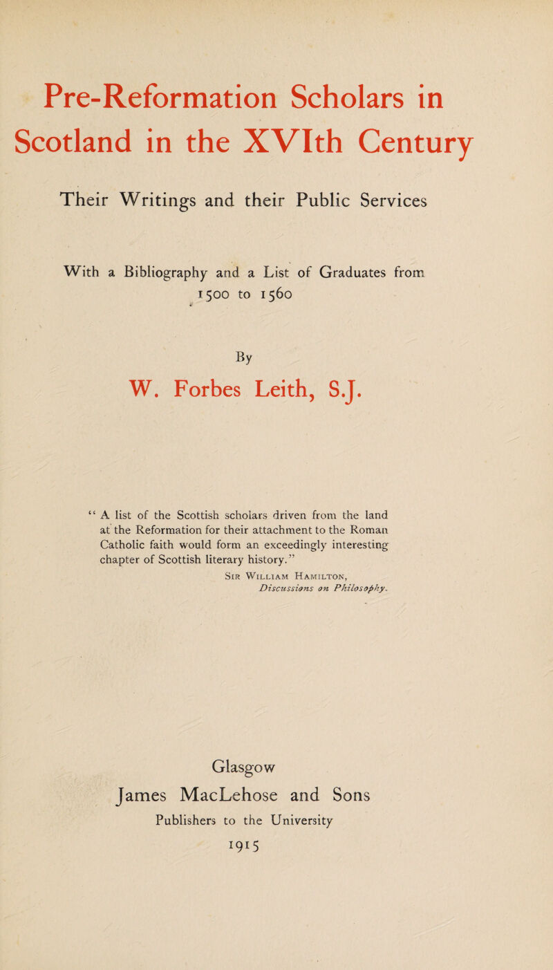 Scotland in the XVIth Century Their Writings and their Public Services With a Bibliography and a List of Graduates from 1500 to 1560 By W. Forbes Leith, S.J. “ A list of the Scottish scholars driven from the land at the Reformation for their attachment to the Roman Catholic faith would form an exceedingly interesting chapter of Scottish literary history.” Sir William Hamilton, Discussions on Philosophy„ Glasgow James MacLehose and Sons Publishers to the University 1915