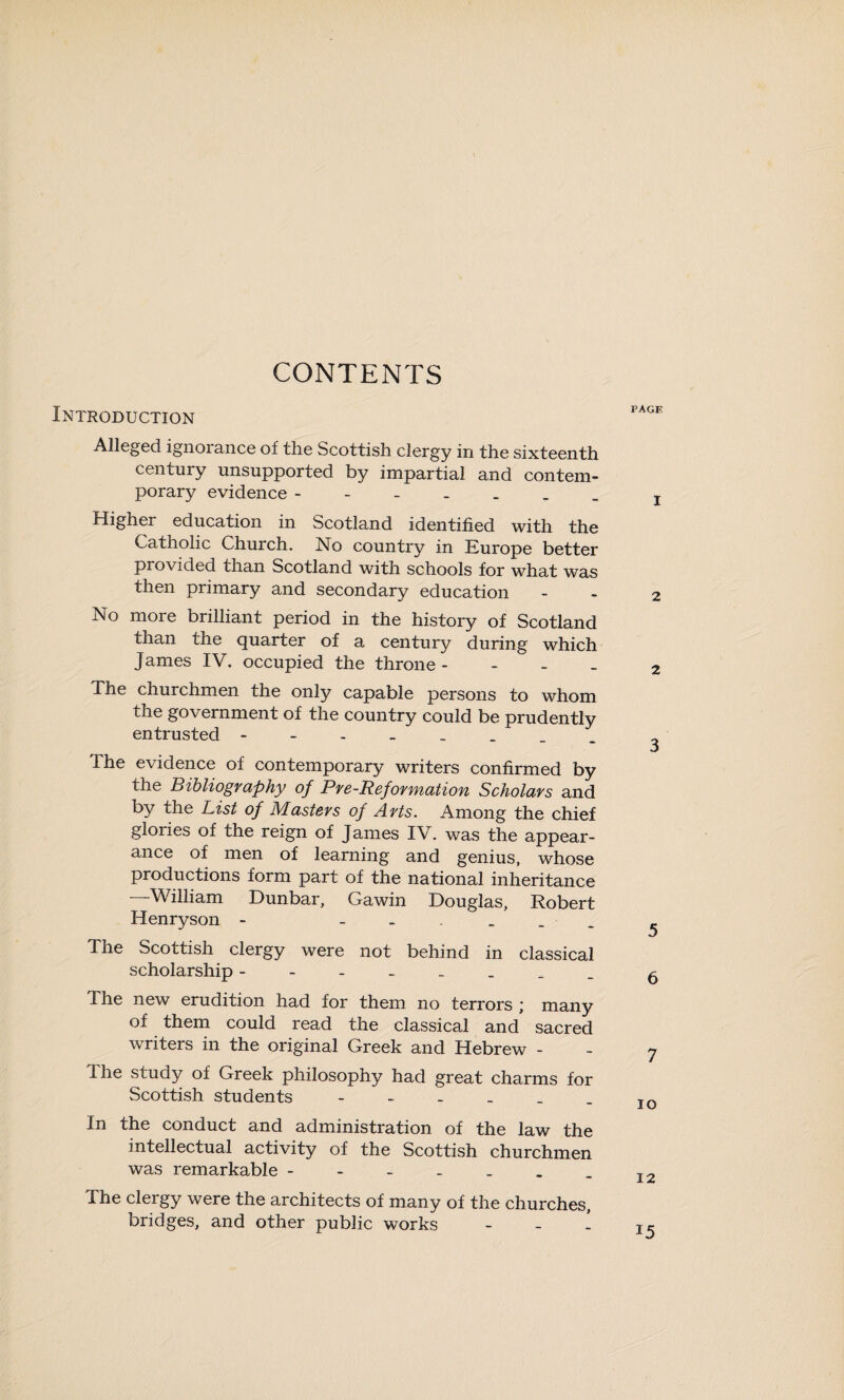 CONTENTS Introduction Alleged ignorance of the Scottish clergy in the sixteenth century unsupported by impartial and contem¬ porary evidence Higher education in Scotland identified with the Catholic Church. No country in Europe better provided than Scotland with schools for what was then primary and secondary education No more brilliant period in the history of Scotland than the quarter of a century during which James IV. occupied the throne - The churchmen the only capable persons to whom the government of the country could be prudently entrusted - The evidence of contemporary writers confirmed by the Bibliography of Pre-Reformation Scholars and by the List of Masters of Arts. Among the chief glories of the reign of James IV. was the appear¬ ance of men of learning and genius, whose productions form part of the national inheritance —William Dunbar, Gawin Douglas, Robert Henryson - - The Scottish clergy were not behind in classical scholarship - The new erudition had for them no terrors ; many of them could read the classical and sacred writers in the original Greek and Hebrew - I he study of Greek philosophy had great charms for Scottish students In the conduct and administration of the law the intellectual activity of the Scottish churchmen was remarkable The clergy were the architects of many of the churches, bridges, and other public works -