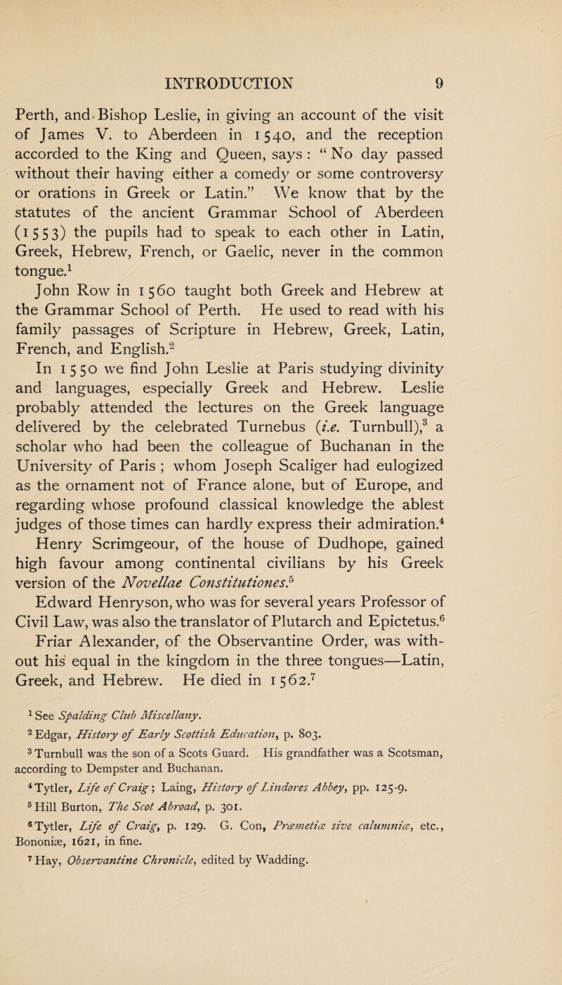 Perth, and Bishop Leslie, in giving an account of the visit of James V. to Aberdeen in 1540, and the reception accorded to the King and Queen, says : “ No day passed without their having either a comedy or some controversy or orations in Greek or Latin.” We know that by the statutes of the ancient Grammar School of Aberdeen (1553) pupils had to speak to each other in Latin, Greek, Hebrew, French, or Gaelic, never in the common tongue.1 John Row in 1560 taught both Greek and Hebrew at the Grammar School of Perth. He used to read with his family passages of Scripture in Hebrew, Greek, Latin, French, and English.2 In 1550 we find John Leslie at Paris studying divinity and languages, especially Greek and Hebrew. Leslie probably attended the lectures on the Greek language delivered by the celebrated Turnebus (i.e. Turnbull),3 a scholar who had been the colleague of Buchanan in the University of Paris ; whom Joseph Scaliger had eulogized as the ornament not of France alone, but of Europe, and regarding whose profound classical knowledge the ablest judges of those times can hardly express their admiration.4 Henry Scrimgeour, of the house of Dudhope, gained high favour among continental civilians by his Greek version of the Novellae Constitutiones.5 Edward Henryson, who was for several years Professor of Civil Law, was also the translator of Plutarch and Epictetus.6 Friar Alexander, of the Observantine Order, was with¬ out his equal in the kingdom in the three tongues—Latin, Greek, and Hebrew. He died in 1562.7 1 See Spalding Club Miscellany. 2 Edgar, History of Early Scottish Education, p. 803. 3 Turnbull was the son of a Scots Guard. His grandfather was a Scotsman, according to Dempster and Buchanan. 4Tytler, Life of Craig; Laing, History of Lindores Abbey, pp. 125-9. 5 Hill Burton, The Scot Abroad, p. 301. 6Tytler, Life of Craig, p. 129. G. Con, Prce??ietice sive calumnies, etc., Bononiae, 1621, in fine. 7 Hay, Observantine Chronicle, edited by Wadding.