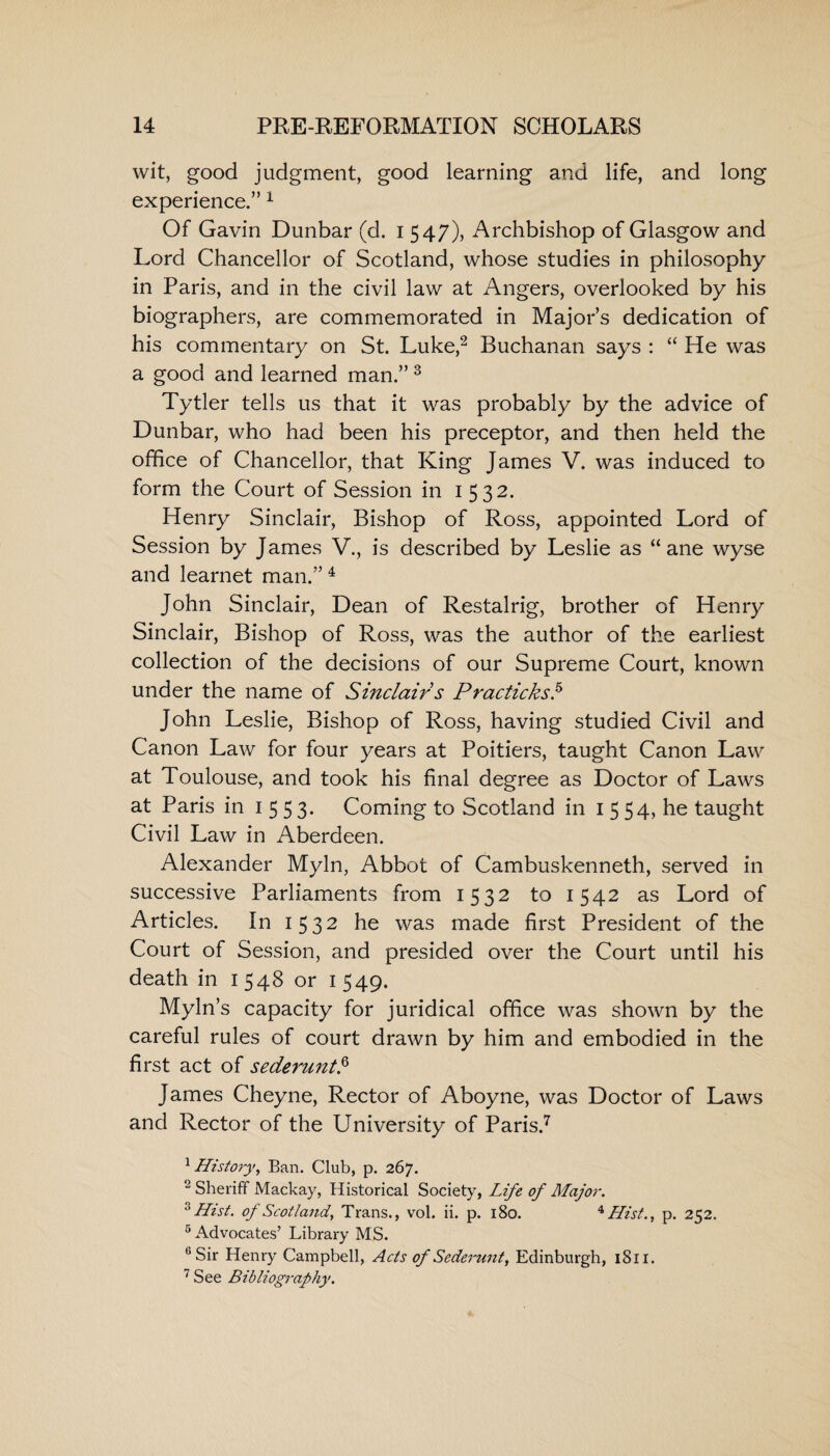 wit, good judgment, good learning and life, and long experience.” 1 Of Gavin Dunbar (d. i 547), Archbishop of Glasgow and Lord Chancellor of Scotland, whose studies in philosophy in Paris, and in the civil law at Angers, overlooked by his biographers, are commemorated in Major’s dedication of his commentary on St. Luke,2 Buchanan says : “ He was a good and learned man.” 3 Tytler tells us that it was probably by the advice of Dunbar, who had been his preceptor, and then held the office of Chancellor, that King James V. was induced to form the Court of Session in 1532. Henry Sinclair, Bishop of Ross, appointed Lord of Session by James V., is described by Leslie as “ ane wyse and learnet man.”4 John Sinclair, Dean of Restalrig, brother of Henry Sinclair, Bishop of Ross, was the author of the earliest collection of the decisions of our Supreme Court, known under the name of Sinclair s PracticksH John Leslie, Bishop of Ross, having studied Civil and Canon Law for four years at Poitiers, taught Canon Law at Toulouse, and took his final degree as Doctor of Laws at Paris in 1 5 5 3- Coming to Scotland in 1 5 54, he taught Civil Law in Aberdeen. Alexander Myln, Abbot of Cambuskenneth, served in successive Parliaments from 1532 to 1542 as Lord of Articles. In 1532 he was made first President of the Court of Session, and presided over the Court until his death in 1548 or 1 549. Myln’s capacity for juridical office was shown by the careful rules of court drawn by him and embodied in the first act of sederunt.6 James Cheyne, Rector of Aboyne, was Doctor of Laws and Rector of the University of Paris.7 1 History, Ban. Club, p. 267. 2 Sheriff Mackay, Historical Society, Life of Major. 3 Hist, of Scotland, Trans., vol. ii. p. 180. 4 Hist., p. 252. 5 Advocates’ Library MS. 6 Sir Henry Campbell, Acts of Sederunt, Edinburgh, 1811. 7 See Bibliography.