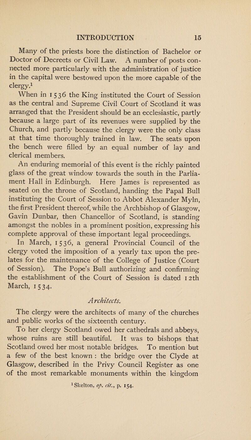 Many of the priests bore the distinction of Bachelor or Doctor of Decreets or Civil Law. A number of posts con¬ nected more particularly with the administration of justice in the capital were bestowed upon the more capable of the clergy.1 When in 153b the King instituted the Court of Session as the central and Supreme Civil Court of Scotland it was arranged that the President should be an ecclesiastic, partly because a large part of its revenues were supplied by the Church, and partly because the clergy were the only class at that time thoroughly trained in law. The seats upon the bench were filled by an equal number of lay and clerical members. An enduring memorial of this event is the richly painted glass of the great window towards the south in the Parlia¬ ment Hall in Edinburgh. Here James is represented as seated on the throne of Scotland, handing the Papal Bull instituting the Court of Session to Abbot Alexander Myln, the first President thereof, while the Archbishop of Glasgow, Gavin Dunbar, then Chancellor of Scotland, is standing amongst the nobles in a prominent position, expressing his complete approval of these important legal proceedings. In March, 153b, a general Provincial Council of the clergy voted the imposition of a yearly tax upon the pre¬ lates for the maintenance of the College of Justice (Court of Session). The Pope’s Bull authorizing and confirming the establishment of the Court of Session is dated 12 th March, 1534. A rchitects. The clergy were the architects of many of the churches and public works of the sixteenth century. To her clergy Scotland owed her cathedrals and abbeys, whose ruins are still beautiful. It was to bishops that Scotland owed her most notable bridges. To mention but a few of the best known : the bridge over the Clyde at Glasgow, described in the Privy Council Register as one of the most remarkable monuments within the kingdom 1 Skelton, op. at., p. 154.