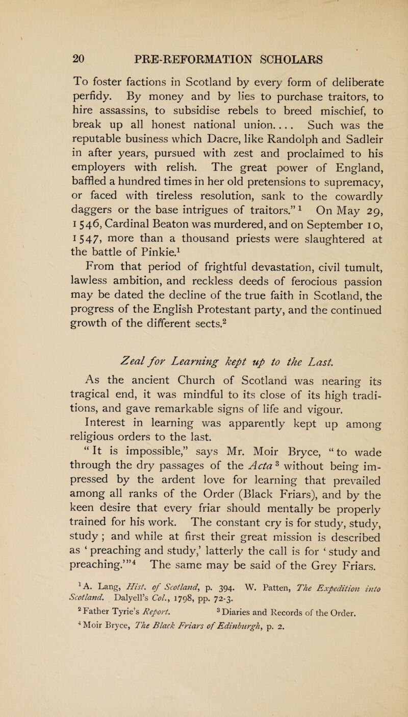 To foster factions in Scotland by every form of deliberate perfidy. By money and by lies to purchase traitors, to hire assassins, to subsidise rebels to breed mischief, to break up all honest national union... . Such was the reputable business which Dacre, like Randolph and Sadleir in after years, pursued with zest and proclaimed to his employers with relish. The great power of England, baffled a hundred times in her old pretensions to supremacy, or faced with tireless resolution, sank to the cowardly daggers or the base intrigues of traitors.”1 On May 29, 1 546, Cardinal Beaton was murdered, and on September 1 o, 1547, more than a thousand priests were slaughtered at the battle of Pinkie.1 From that period of frightful devastation, civil tumult, lawless ambition, and reckless deeds of ferocious passion may be dated the decline of the true faith in Scotland, the progress of the English Protestant party, and the continued growth of the different sects.2 Zeal for Learning kept up to the Last. As the ancient Church of Scotland was nearing its tragical end, it was mindful to its close of its high tradi¬ tions, and gave remarkable signs of life and vigour. Interest in learning was apparently kept up among religious orders to the last. “ It is impossible,” says Mr. Moir Bryce, “ to wade through the dry passages of the Acta 3 without being im¬ pressed by the ardent love for learning that prevailed among all ranks of the Order (Black Friars), and by the keen desire that every friar should mentally be properly trained for his work. The constant cry is for study, study, study ; and while at first their great mission is described as ‘ preaching and study,’ latterly the call is for ‘ study and preaching.’”4 The same may be said of the Grey Friars. 1 A. Lang, Hist, of Scotland, p. 394. W. Patten, The Expedition into Scotland. Dalyell’s Col., 1798, pp. 72-3. 2 Father Tyrie’s Report. 3 Diaries and Records of the Order. 4 Moir Bryce, The Black Friars of Edinburgh, p. 2.