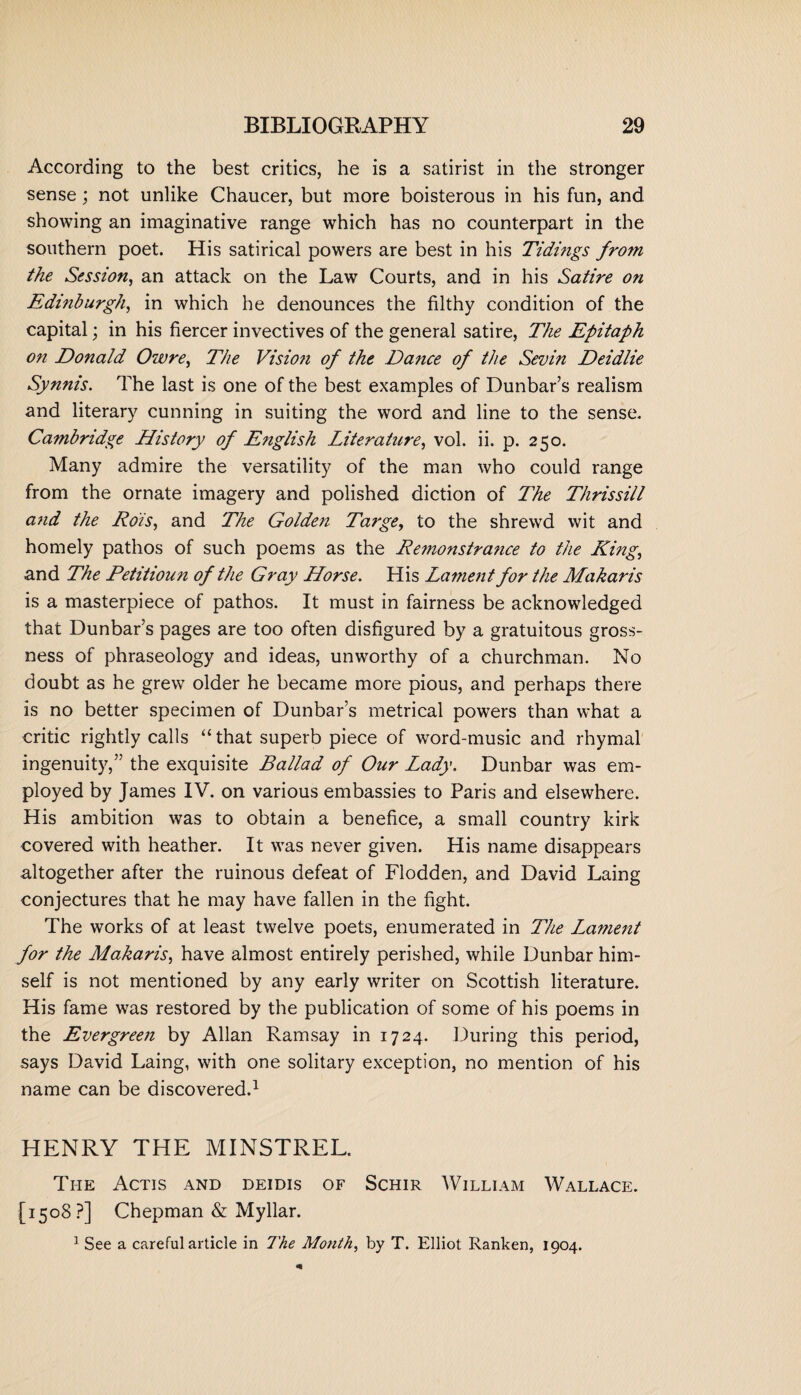 According to the best critics, he is a satirist in the stronger sense; not unlike Chaucer, but more boisterous in his fun, and showing an imaginative range which has no counterpart in the southern poet. His satirical powers are best in his Tidings from the Session, an attack on the Law Courts, and in his Satire on Edinburgh, in which he denounces the filthy condition of the capital; in his fiercer invectives of the general satire, The Epitaph on Donald Owre, The Vision of the Dance of the Sevin Deidlie Synnis. The last is one of the best examples of Dunbar’s realism and literary cunning in suiting the word and line to the sense. Cambridge History of English Literature, vol. ii. p. 250. Many admire the versatility of the man who could range from the ornate imagery and polished diction of Lhe Thrissill and the Rois, and The Golden Targe, to the shrewd wit and homely pathos of such poems as the Remonstrance to the King, and The Petitioun of the Gray Horse. His Lament for the Makaris is a masterpiece of pathos. It must in fairness be acknowledged that Dunbar’s pages are too often disfigured by a gratuitous gross¬ ness of phraseology and ideas, unworthy of a churchman. No doubt as he grew older he became more pious, and perhaps there is no better specimen of Dunbar’s metrical powers than what a critic rightly calls “ that superb piece of word-music and rhymal ingenuity,” the exquisite Ballad of Our Lady. Dunbar was em¬ ployed by James IV. on various embassies to Paris and elsewhere. His ambition was to obtain a benefice, a small country kirk covered with heather. It was never given. His name disappears altogether after the ruinous defeat of Flodden, and David Laing conjectures that he may have fallen in the fight. The works of at least twelve poets, enumerated in The Lament for the Makaris, have almost entirely perished, while Dunbar him¬ self is not mentioned by any early writer on Scottish literature. His fame was restored by the publication of some of his poems in the Evergreen by Allan Ramsay in 1724. During this period, says David Laing, with one solitary exception, no mention of his name can be discovered.1 HENRY THE MINSTREL. The Actis and deidis of Schir William Wallace. [1508?] Chepman & Myllar. 1 See a careful article in The Month, by T. Elliot Ranken, 1904.