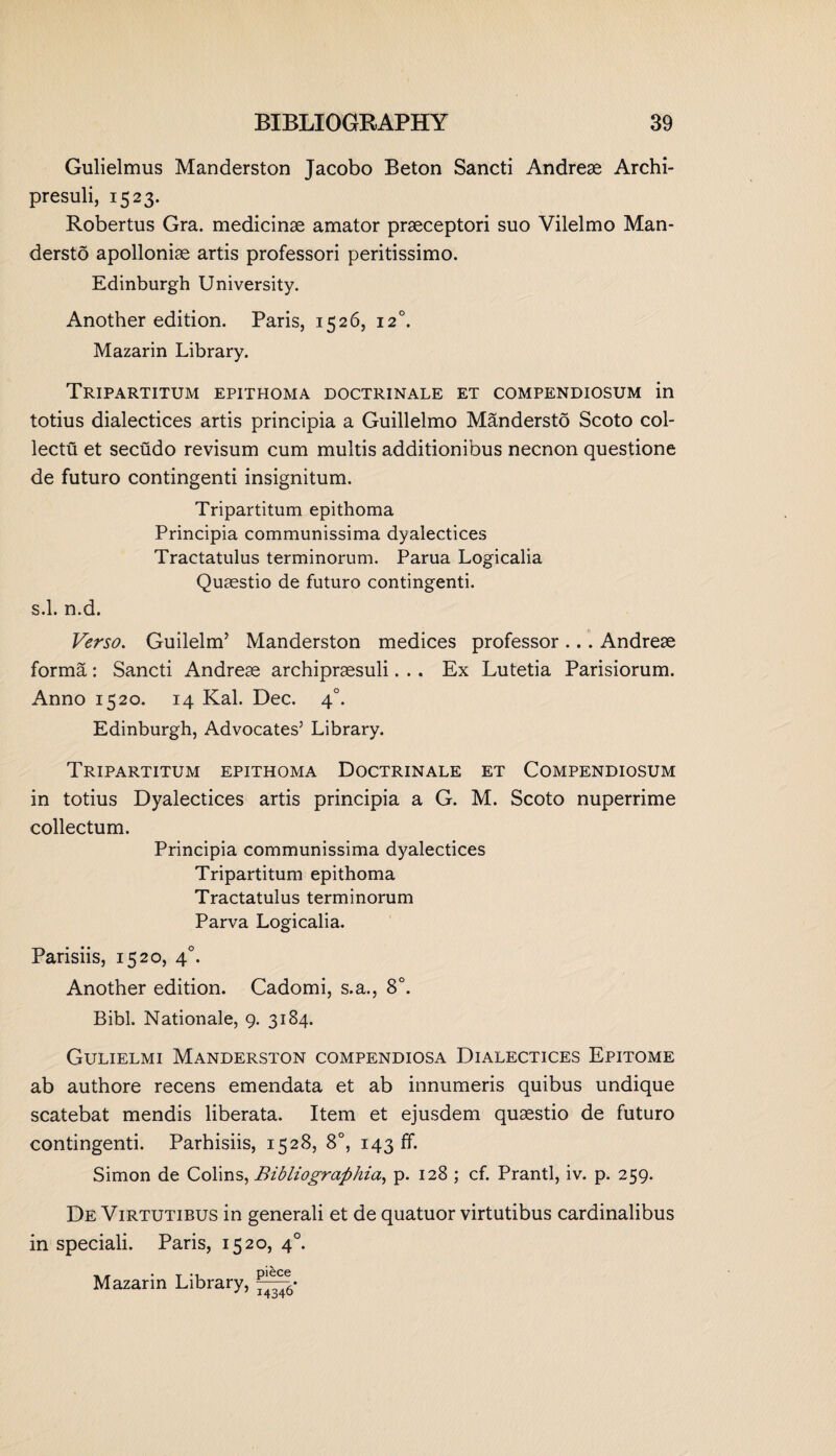 Gulielmus Manderston Jacobo Beton Sancti Andreae Archi- presuli, 1523. Robertus Gra. medicinae amator praeceptori suo Vilelmo Man- dersto apolloniae artis professori peritissimo. Edinburgh University. Another edition. Paris, 1526, 120. Mazarin Library. Tripartitum epithoma doctrinale et compendiosum in totius dialectices artis principia a Guillelmo Mandersto Scoto col- lectu et secudo revisum cum multis additionibus necnon questione de futuro contingenti insignitum. Tripartitum epithoma Principia communissima dyalectices Tractatulus terminorum. Parua Logicalia Quaestio de futuro contingenti. s.l. n.d. Verso. Guilelm’ Manderston medices professor .. . Andreae forma: Sancti Andreae archipraesuli... Ex Lutetia Parisiorum. Anno 1520. 14 Kal. Dec. 40. Edinburgh, Advocates’ Library. Tripartitum epithoma Doctrinale et Compendiosum in totius Dyalectices artis principia a G. M. Scoto nuperrime collectum. Principia communissima dyalectices Tripartitum epithoma Tractatulus terminorum Parva Logicalia. Parisiis, 1520, 40. Another edition. Cadomi, s.a., 8°. Bibl. Nationale, 9. 3184. Gulielmi Manderston compendiosa Dialectices Epitome ab authore recens emendata et ab innumeris quibus undique scatebat mendis liberata. Item et ejusdem quaestio de futuro contingenti. Parhisiis, 1528, 8°, 143 ff. Simon de Colins, Bibliograftliia, p. 128 ; cf. Prantl, iv. p. 259. De Virtutibus in generali et de quatuor virtutibus cardinalibus in speciali. Paris, 1520, 40. Mazarin Library,