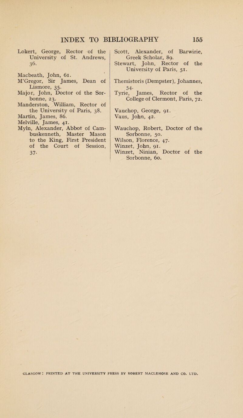 Lokert, George, Rector of the University of St. Andrews, 36. Macbeath, John, 61. M'Gregor, Sir James, Dean of Lismore, 35. Major, John, Doctor of the Sor- bonne, 23. Manderston, William, Rector of the University of Paris, 38. Martin, James, 86. Melville, James, 41. Myln, Alexander, Abbot of Cam- buskenneth, Master Mason to the King, First President of the Court of Session, 37- Scott, Alexander, of Barwirie, Greek Scholar, 89. Stewart, John, Rector of the University of Paris, 51. Themistoris (Dempster), Johannes, 54- Tyrie, James, Rector of the College of Clermont, Paris, 72. Vauchop, George, 91. Vaus, John, 42. Wauchop, Robert, Doctor of the Sorbonne, 50. Wilson, Florence, 47. Winzet, John, 91. Winzet, Ninian, Doctor of the Sorbonne, 60. GLASGOW : PRINTED AT THE UNIVERSITY PRESS BY ROBERT MACLEHOSE AND CO. LTD.