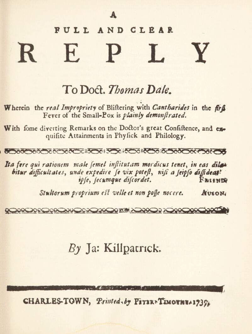 A PULL ANDCLEAR E P L Y To Dodl. Thomas Dale, V % Wherein the /w/ro/w/y of Bliftering with in ihc firfi Fever of the Small-Pox is plainly demonjirated. With fbmc diverting Remarks on the Do£lor*s great Confiftence, and C36» quifitc Attainments in Phyfick and Philology. Ita fire qui rationem male femel injlttutam mordicus tenets in eas dil0k bitur difficultates^ unde expedit e fe vix ^otefl^ nifi a Jeiffo diffidit^^ i£je^ jecutnque difeordet. Fivif tlfft Stultorum popium eft velleet non fojfe nocere. AvtoH4 By Ja: Killpacrick. CHARLES*TOWN, Trmttd^bj FiT>ii.>nMOTIi«^i^3^/