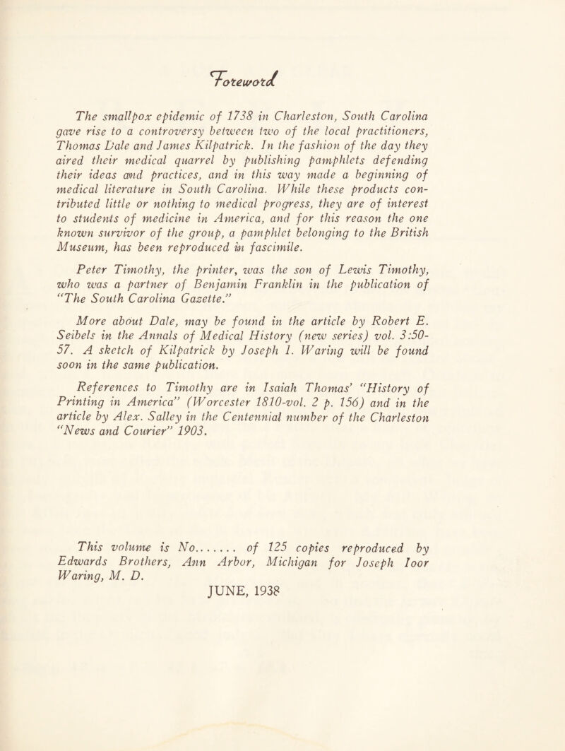 oteu/oti The smallpox epidemic of 1738 in Charleston, South Carolina gave rise to a controversy between izvo of the local practitioners, Thomas Dale and James Kilpatrick. In the fashion of the day they aired their medical quarrel by publishing pamphlets defending their ideas and practices, and in this way made a beginning of medical literature in South Carolina. While these products con¬ tributed little or nothing to medical progress, they are of interest to students of medicine in America, and for this reason the one known survivor of the group, a pamphlet belonging to the British Museum, has been reproduced in fascimile. Peter Timothy, the printer^ zms the son of Lewis Timothy, who was a partner of Benjamin Franklin in the publication of ''The South Carolina Gazette/' More about Dale, may be found in the article by Robert E. Seibels in the Annals of Medical History (new series) vol. 3:50- 57. A sketch of Kilpatrick by Joseph 1. Waring will be found soon in the same publication. References to Timothy are in Isaiah Thomas' History of Printing in America (Worcester 1810-vol. 2 p. 156) and in the article by Alex. Salley in the Centennial number of the Charleston News and Courier 1903, This volume is No. of 125 copies reproduced by Edwards Brothers, Ann Arbor, Michigan for Joseph loor Waring, M. D. JUNE, 1938