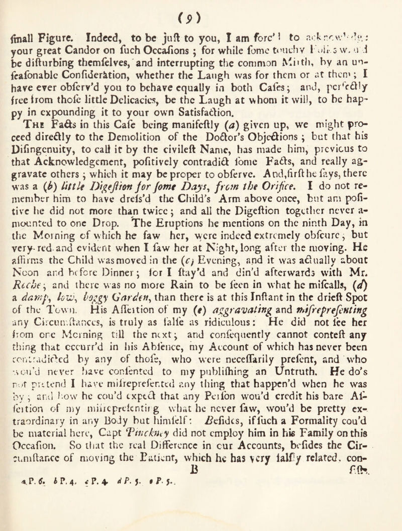 Itnall Figure. Indeed, to be juft to you, I am fore'• to ackrev.^ : your great Candor on fuch Occaiions ; for while fomc ti’uchv I 5 w. u i be difturbing themlclves, and interrupting the common Mi»tli, by an un- feafonablc Confiderktion, whether the Laugh was for them or at theno; I have eyer obferv'd you to behave equally in both Cafes; and, pcr^cdly free Irom thofc little Delicacies, be the Laugh at whom it will, to be hap¬ py in expounding it to your own Satisfaftion. The Fads in this Cafe being manifeftly (a) given up, we might pro¬ ceed diredly to the Demolition of the Dodor's Objedions ; but that his Difingenuity, to call it by the civileft Name, has made him, previous to that Acknowledgement, pofitively contradid fomc Fads, and really ag¬ gravate others; whieh it may be proper to obferve. And,lirft he fays, there was a (^) little Digeftion jor Jome Dnys^ frofn the Orifice. I do not re¬ member him to have drels’d tlie Child's Arm above once, but am pofi- tivc he did not more than twice; and all the Digefticn together never a- nrcxrnted to one Drop. The Eruptions he mentions on the ninth Day, in the Morning cf which he faw her, were indeed extremely obfeure, but very-red and evident when I faw her at Night, long after the moving. He affiims the Child was moved in the {Cf Evening, and it was adually about Noon and before Dinner; lor I ftay'd and din'd afterwards with Mr. Rcchc '^ and there was no more Rain to be fecn in what he milcalls, a daw^\ loii\ I’Oggy (Sardeffy than there is at this Inftant in the dried Spot of the Town. His Aflcition of my (e) aggravating and nafreprefenting any Gircuniiances, is truly as falfe as ridiculous: He did notice her from ore Morning till the next; and consequently cannot conteft any tiling that cccurr'd in his Abfence, my Account of w^hich has never been coiiiradic^cd by any of thofe, who were neceffarily prelcnt, and Who .sou’J never have confented to my publifhing an Untruth, He do's r.>r pvt tend I have milreprefented any thing that happen’d when he was by , and l ow he cou’d txptift that any Peifon wou’d credit his bare Al- fcition of my miircprelcntir g what he never faw, wou'd be pretty ex¬ traordinary in any Body but himfelf: /?cfidcs, if fuch a Formality cou'd be material here, Capt Tincbhy did not employ him in his Family on this Occafion. So that the real Difference in cur Accounts, befidcs the Cir- cunillancc of moving the Patient, which he has very ialfy related, con- B ffh. h P, i P* ^ • P* 5.j