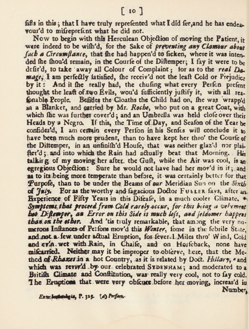 Tool'd to BitilrepreicnC what he did not. I^ow to begin with thb Herculean ObjedkMi of moving the Patient, it were indeed to be wiih'd, for the Sake of prfveMting any Ciambur about fucb A Grcumfiaacey that ihe had happen'd tb ficken, where it was inteiv d<^ ihe Xhoi^ letnain, in the Courie of the Diftemper; 1 fay it were to be defir'd> to take away all Cdour of Complaint > tor as to the real Da. i am perfedly tatisfied, the receiv'd not the lead Cold or Prejudice by it: And it the really bad, the chuflng what every Peiicn ptefent ^ug% the lead ofil^o Evils, woo'd fufficicntly juftify it, widi all rea* j^ablf people. B^i^cs the Cloaths the Child had on, the was wrapp'd an a linker, and ptri^ by Mr. Roebfy who put on a great Coat, with which ihe was furt^ cover'di} and an (Umbrella was held dole over their Heads, by a Ncgra If this, the Time oTDay, and Seaton of the Year be confidet’d, I am celtain every Perlbn ih his Senits will conclude it to have be^ much more prudent, than to have kept her thro' the Courfeof Dibemper, in an onfioilh'd Houie, that was neither glaz’d nor plaU fWt'dand into whi^ Idle Rain h adually beat that Morning.. Htj talkir g of my moving her aftet. the Guft, wbUe the Air was cool, is tn s^regkrns ObjcQioai Sure be would not have had her mov’d in it;4an(i apt to icsbeing more temperate than before, it was certainly better for that ^nrpoie, than to be under the Beams of e«r Meridian Sun on the Sixth ^JtiJyt Eor M the worthy apd fagacious Dodor Fuller fays, after an. ^IxpfficncC; pf Fifty Yeats in this Dileafe, in a much cooler Climate, froceti from Cold rarely-(iccuey for-this a ve/'emfut ^ an Error on tbh Side is much Ufs, and jeldomr haf^ens ibSikoiithe tdbvr. And 'tis tiuiy remarkable, that among the very nu. aaetoga Ittftanccaof Pciibns mov'd this Wmiefy fbme in the febrile State, apd^mate-'Icw tiadci a&ial Eruption, foe leveral.Miles thro’ W ind. Cold end ev^ . wet with Bain, in Chaife, atid on . Ho/ieback, none have Nd^er mtty it be improper toaoblerve, hcce, that the Me* thed eif-BAMiv/ia ft hot Country, as it is related by Do^. HiUarty * vod whidi was tevlyM .by'Our, celebtated Svoemham', and moderated to a Britifii Qiinate end Conftitution, was-really very cool, not to fay cold. I he that were very ob&iiccbefore her moving, increas’d iu Number,