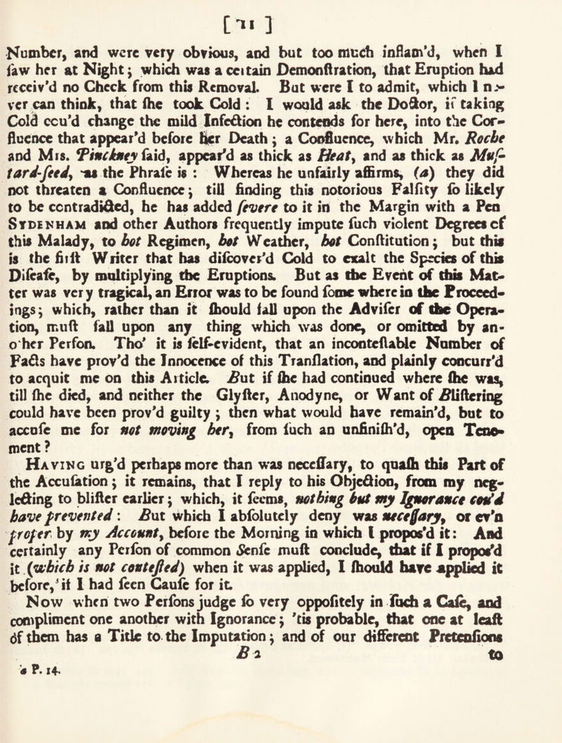 [■»• ] ■Kumber, and were very obvious, and but too meeb inHam'd, when I law her at Night; whi^ was a ceitain Demonftration, that Eruption had receiv’d no Check from this Removal. But were 1 to admit, which 1 n.'> ver jcan think, that (he took Cold : I would ask the DoSor, if taking Cold ccu’d change the mild Infedion he contends for here, into the Cor> flucnce that appear’d before t^r Death; a Coi^aence, which Mr. Recbt and Mis. *PiHCtiity tud, appear’d as thick as Heaty and as thick as tard-fttdy 'as the Phrale is : Whereas he unfairly affirms, (a) they did not threaten a Confluence; till finding this notorious Falfity ib likely to be centradided, he has added fevere to it in the Margin with a Pen Sydenham and other Authors frequently impute fuch violent Degreescf this Malady, to bet R^imen, bet Weather, bet Conftitution; but ffiia is the fiift Writer that has dilcovet’d Cold to exalt the Specks of this Diieafe, by multiplying the Eruptions. But as the Event of this Mat* ter was very tragical, an Error was to be found ibme wherein the Froceed* ings; which, rather than it ffiould fall upon the Adviler of the Opera* tion, muft fall upon any thing which was done, or omitted by an* o'her Perfon. Tho’ it is lelfievident, that an inconteflable Number of Fads have prov’d the InnoceiKe of this Tranllation, and plainly concurr’d to acquit me on this Article; ^ut if (he had continued where fhe was, till fhe died, and neither the Glyfter, Anodyne, or Want of i?iifleriog could have been prov’d guilty ; then what would have remain’d, but to accole me for net moving btfy from luch an unfiniih’d, open Teoo> roent ? Having urg’d perhaps more than was necelTary, to quafli this Fart of the Acculation; it remaitts, that I reply to his Ohjedioo, from my n^> leding to blifter earlkr \ which, it feems, nothing bnt my Igneranct tetid have prevented: ^ut Which 1 ablblutely deny was nece^aryy or ev’n frefer by my /iccennty before the Morning in which I propos’d it: And certainly any Peribn of common tSienfe muft conclude, that if I proposed it .{yxbicb is not centered) when it was applied, 1 ffioidd have appl^ it before,’if 1 had leen ^ufe for it. Now when two Ferfons judge ib very oppofitely in iuch a Gale, and compliment one anotl^r with Ignorance j 'tis probable, that one at leaft df them has a Title to. the Imputation ^ and of our dtfiferenc Preteofions £i to ’<* P. 14-
