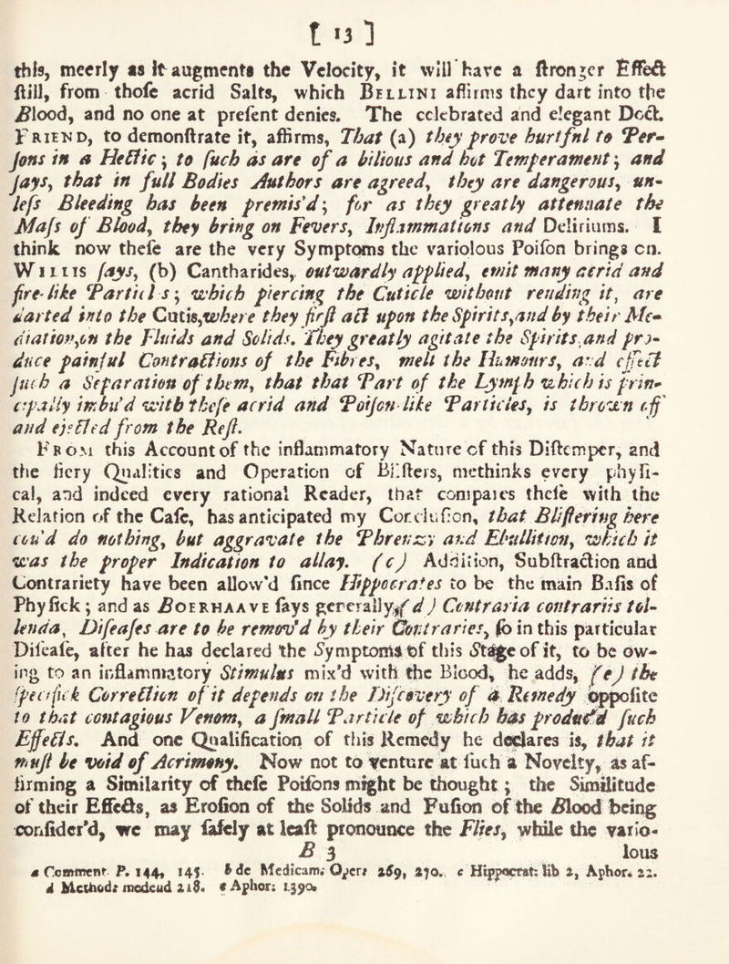 this, mcerly as It augments the Velocity, it will have a ftrcnjcr EfFeft Hill, from thofe acrid Salts, which Bellini aflirms they dart into the ^lood, and no one at prefent denies. The celebrated and elegant Doct Frhnd, to demonftrate it, affirms, That (a) thiy f rove hurtfnl to Ter^ Jons in a He£fic j to fuch as are of a bilious and hot Temperament j and JaySy that in full Bodies Authors are agreed^ they are dangerous^ un* lefs Bleeding has been premis'd; for as they greatly attenuate the Mafs of Bloody they bring on FeverSy Inflammations and Deliriums. I think now thefe are the very Symptoms the variolous Poifon brings cn. WiLiis (aysy (b) Cantharides, outwardly appliedy emit many aerid and fire Hie Tartid s y which piercing the Cuticle without rending it, are darted into the Cnt\$yWkere they firjl act upon the SpiritSyand by their ciiationyon the Fluids and Solids. They greatly agitate the Spirits and pr:^* dace painjul ContraHions of the FibreSy melt the IhmonrSy ard efftti Juch a Separation of themy that that Tart of the Lyml h which is prin^ c^pally imbu'd with tkefe acrid and Tofjon liie Tartu ieSy is thrown efl^ and ej^hJed from the Refl. From this Account of the inflammatory Nature of this Diftemper, and the licry Qualities and Operation of Biifters, methinks every phyii- cal, and indeed every rational Reader, that compares thde with the Keiafion of the Calc, has anticipated my Corcliidcn, that Bl/fiering here coud do nothingy but aggravate the Threnssy and Ebtilliitony which it was the proper Indication to allay, (c) Addition, Subftradicn and Contrariety have been allow'd fince ITtppocrafes to be the main Bafis of Phy fick; and as iSoERHAA ve lays gereraily^f d) Ctntrarta contrariis toU Unda^ Difeafes are to be remmfd by their Gontraries^ ^in this particular Dileafe, after he has declared the ^Symptom^ Of this 5t^eof it, to be ow-» ing to an infl-ammatory Stimulus mix’d with the Blood, he adds^ fej the [pec fit k Correction of it depends on the Dije every of d Remedy to that contagious Venomy a fmall Tarticle of which has produ^ fuch Effects. And one Qualification of this Remedy he di^ares is, that it muft be void of Acrimony. Now not to irenture at luch a Novelty, as af¬ firming a Similarity of theft Poifbns might be thought; the Similitude of their Efieds, as Erofion of the Solids and Fufion of the iSlood being confidcr’d, wc may fafcly at icaft pronounce the Fliesy while the varlo^ B i lous 4 Commenf P. 144, HI* Mcdkam.* O^cr# S70. c Hlppccrah lib S, Aphor* £2. d Methods medcud £i0« f Aphor: