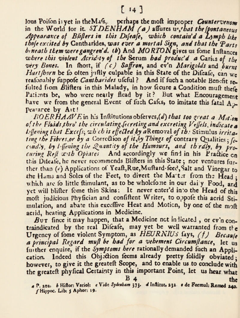 [ »4 ] lou8 Poifon 15 yet in theMals,. perhaps the moft improper Countervenom in the World for it ST DENHAM T^ J n^^^hat the fPontaneous Apptar^vet of Blifttrs in tbit Dt/eafiy which contain’d a jL^mph like toofe excited by Canthirides, was ever a mortal Sien, and that the Tarts btheatb them were gangren’d, (h) And MORTON gives as fame inftances where this violent Acrid'iy of the ^rum bod f reduc’d a Caries of the very Bones. In (hort, if f cJ SaffroHy and cv'n Marigolds and burnt Hartjborn be fo often j-iftly culpable in this State of the Difcaic, can wc realbnably fuppofe Cantharides uleful ? And if fuch a notable Benefit re^ Tulted fiom i^lifters in this Malady, in how fccure a Condition mu(V theie Patients be, who were neatly flead by it? But what Encouragement have we from the general Event of fuch Cafes, to imitate this fatal Aj- peaMPCc by Ait! BOERHAAVE\{\ h;s Inftitutionsobfcrvcs,(</)/A4/ too ^reat a Mjt',on of the Fluids,thro’ the circu!ating.fei reting and excreting Veffels,indicate a lefjening that Exerfsy wh ch is effeoled ty <*Removal of tb‘ Stimulus irrita¬ ting the Fihres,or hy a Correflibn of it fy Things of contrary Qualities; f. C'indiy, by I [fening the Quantity of the HnmourSy and tls rdly, by pro¬ curing Rejl W’th Opiates And accordingly wc find in his Practice on this Dilealc, he never recommends Blifters in this State j nor ventures fur¬ ther than (e) Applications o( Yeaft,Rue,Muftard-leed,Salt and Vinegar to the Hams and Soles of the Feet, to divert the Ma't.r from the Head • which are lb little ftimulant, as to be whokfomc in our dai y Food, and yet will blifter feme thin Skins; It never enter’d into the Head of this moft judicious Phyfician and confiftent Writer, to oppofe this acrid Sti¬ mulation, and abate this cxccffive Heat and Motion, by one of the moft aciid, heating Applications in Medicine. Bat fince it may happen, that a Medicine not inlicatcJ , or ev*n con¬ traindicated by the real Dilcaie, may yet be well warranted from tic Urgency offomc violent Symptom, as HEURNlUd fays, ff J Becaufe a principal Regard muft be bad for a vehement Circumjlancey let us fiiithcr enquire, if the Symptoms here rationally demanded fuch an Appli- catioa Indeed this Obj.-dion feems already pretty folidly obviated; however, to give it the greateft Scope, and to enable us to conclude with the greateft phyfical CeiUinty in this important Foint, let us hear what B 4 , the I*. lOli ^ Hiftor: Variol: cW^t Sjitnhum i In(licar« 14e Formul; Remed 040.
