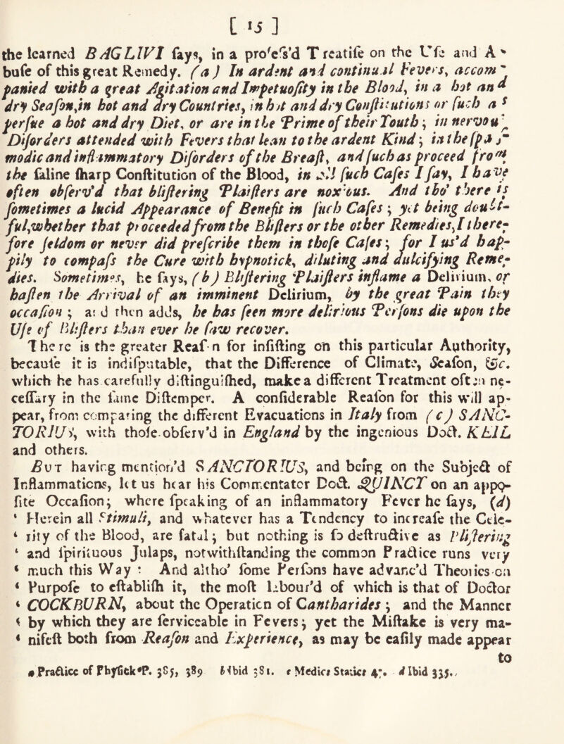 [ «i] the learned BAGLIVI fay?, in a pro^eVd T rcatife on rhe Ufe and bufe of this great Remedy. (a ) In ardint and conUnu.il FeverSy accom famed with a great AgttafwnandImfetuofity in the Bloody in a hot and dry SeafoMyin hot and ary Countries^ in ha and dry Conjlitutions ar fu :h a ^ ferfue a hot and dry Diet, or are in the T rime of the tr Tout b\ in nervou'^ Df/orders attended with Fevers that lean to the ardent Kind \ in thefpa jT modic and inflammatory Dtforders of the Breajly and [uch as proceed fro^^^^ the Ciline (harp Conftitution of the Blood, in fuch Cafes I fay^ I ha ve often obfervid that blifering Tlaiflers are noxous. And thd there is fometimes a lucid Appearance of Benefit in fuch Cafes; y(t being doult^ fulyWbether that proceeded from the Bliflers or the other Remedies f there^ fore Jeldom or never did preferibe them in tbefe Cafes \ for I us*d bap^^ pily to compafs the Cure with b^pnotick^ diluting and dulcifying Rome* dies, SometimeSy he fays, (b) Ehjiering Flaifters inflame a De]iviuin> or bafien the Arrival of an imminent Delirium, by the great Tain they occafiOH ; ar d then adds, he has feen more delirious Terjons die upon the Uje if lUifiers than ever he faw recover. There is the greater Rcaf n for infilling on this particular Authority, becaufe it is indifputable, that the Difference of Climate, <Sea(bn, tSc. which he has carefully diftinguifhed, makea different Treatment oft^u nc- ceffary in the fame Diftemper, A confiderablc Reafon for this will ap¬ pear, from compring the different Evacuations in Italy from (cJ SANC^ TORlU% with thofe obfeiv’d in England by the ingenious Do£l. KEIL and others. i5uT having mentior/d SANCTORlUSy and being on the Subjeft of Inflammations, let us hear his Commentator Deft. ^plKCTon an appp- fite Occafion; where fpcaking of an inflammatory Fever he fays, \d) * Herein all Stimuliy and whatever has a Tendency to incrcafe the Ctk- ‘ rity of the Blood, are fatal; but nothing is fodeftruftivc as Vlifiering ‘ and fpiriiuous Julaps, notwithllanding the common P raft ice runs very ‘ much this Way t And altho' feme Perfons have advanc’d Theories on < Purpofc to cftablifti it, the moll Lbour'd of which is that of Doctor * COCKBURN^ about the Operation of Cantharides ; and the Manner ^ by which they are ferviccablc in Fevers; yet the Miflakc is very ma- * nifeft both from Reafon and Experience^ as may be cafily made appear to #.Pra£iicc of Phytick^P. 5S5, fc’lbid 381. t Medici Staiici 47. dIbid 3^5..