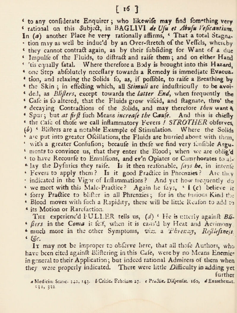♦ to any confijcratc Enquirer; who likewift may find fbm^thing very < rational on this 5ubje£l, in BAGLIVI dt Ufu tt Abufu Veficanitum. In (4) another Place he very rationally affirms, ^ That a total Stagna*  tion may as well be induc’d by an Over-ftrctch of the Veffels, wheaby < they cannot contraft again, as by their fubfiding for VVant of a due ‘ Impulfe of the Fluids, to diftrad and raife them; and on either Hand ^ 'tis ecpaally fatal. Where therefore a Body is brought into this Hazard, ♦ one Step abfolutely necellary towards a Remedy is immediate Evacuo- ♦ tJon, and relaxing the Solids fo, as, if poffible, to raift a Breathing by ^ the Skin \ in effeding which, all Stimuli are induftrioufly to be avoF ♦ deJ, as BliJlerSy except towards the latter Endy when frequently the ♦ Cafe is fo altered, that the Fluids grow vifeid, and ftagnate, thro’ the ♦“decaying Contradions of the Solids, and may therefore the7i\^^x\X\ ♦ Spur* but at fir ft fach Means increafe the Caufe, And this is chiefly ♦ the Oie of thole we call inflammatory Fevers / STROTHER obfcrve$, (i) ‘ Blifters are a notable Example of Stimulation. Where the Solids ‘ a’^c put into greater Olcillations, the Fluids are hurried about with them, ‘ with a greater Confufion; becaufc in thefe we find very lenfible Argu- ‘ ments to convince us, that they enter the Bloody when we are obi i&’d ♦ to have Rccourfe to Emulfions, and ev’n Opiates or Camrhorates to ui- ♦‘ lay the Dyfurics they raife. Is it then realbnabie, fays bt^ in intenle ^ Fevers to apply theni ? Is it good Pradicc in Phrenzies? Arc ilh y  indicated in the Vigor of Inflammations ? And yet how tiequently do ‘ we meet with this Male-Practice ? Again lie fays, ** 1(c) believe it ♦ forry Pradice to blifler in all Phrenzies^ for in the lufious Kind ♦ Blood moves with fuch a Rapidity, there will be litlic Kcafon to add to ♦ its Motion or Rarefaction. The experienc’d tULl.ER tells us, (d) ‘ He is utterly agair.fl: B4- ♦ fiers in the Coma ir lc!f, when it is caa:i^d by Heat and Acrimony ♦* much more in the ether Symptoms, a Rejllefsnejs. ♦ lx may not be improper to obferve here, that all thofe Authors, who have been cited againft Bliftcring in this Cafe, were by no Means Enemies in general to their Application^ but indeed rational Admirers of them when they were properly indicated. There were little Z)ifficulty in adding yet further 4 Mcdiciii; Scafic- 14:.. T43. i Crhiu Fcbriam i;. c PraJlic. Di^penfat. i5a, </£xsmhcnw:. ^ ^ t ^ ^ ^