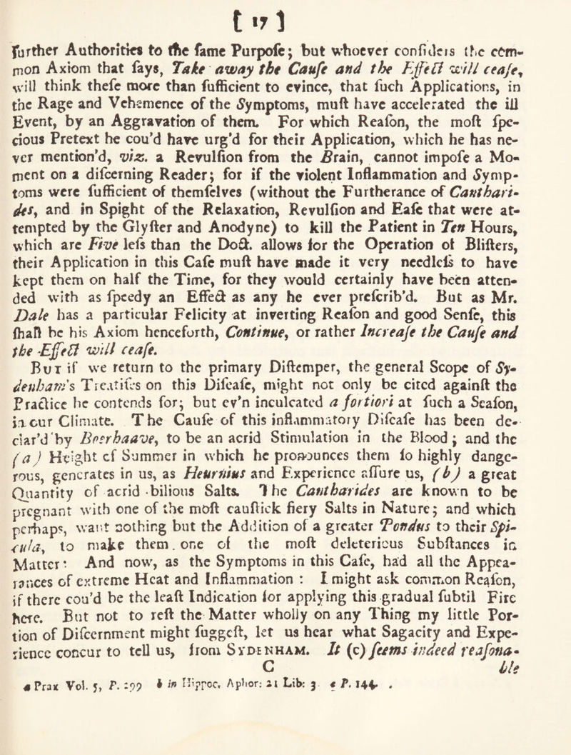 further Authorities to the fame Purpofc; but whoever confitleis ihc cem- nion Axiom that fays, Take away the Caufe and tin Ejf'eli will ceaje^ ^vill think thefe more than fufficient to evince, that fuch Applications, in the Rage and Vehemence of the «yymptoms, muft have accelerated the ill Event, by an Aggravation of them* For which Realbn, the moft jfpe- cious Pretext he cou'd have urg'd for their Application, which he has ne¬ ver mention'd, a Revulfion from the ^rain, cannot impofe a Mo- nient on a difeerning Reader; for if the violent Inflammation and i^ymp- toms were fufficient of themlelvcs (without the Furtherance of Canthart<- itSy and in Spight of the Relaxation, Revulfion and Eafc that were at¬ tempted by the Glyfter and Anodyne) to kill the Patient in Ten Hours, which arc Five lefs than the Doft. allows lor the Operation of Blifters, their Application in this Cafe muft have made it very nccdlcls to have kept them on half the Time, for they would certainly have been atten¬ ded with as fpcedy an EffeCl as any he ever preferib'd. But as Mr. Dale has a particular Felicity at inverting Rcafon and good Senfc, this fhafl be his Axiom henceforth, Continue^ or rather Incveaje the Caufe and the will ceafe. But if we return to the primary Diftemper, the general Scope of Sy* deuhar;ys Tlc^.uxcs on this Difcafe, might not only be cited againft the Practice he contends for; but cv'n inculcated a fortiori at fuch a Scafon, iacur ClinKitc. The Caule of this inflammatory Difcafe has been de* ctar’d by Bnerhaave^ to be an acrid Stimulation in the Blood; and the f a J Height cf Summer in which he proMunccs them lo highly dange¬ rous, generates in us, as Heurnius and Experience aflure us, (bj z great Ouantity of acrid bilious Salts. T he Cantharides are known to be pTcgnant with one of the moft cauftick fiery Salts in Nature; and which perhaps, wai.t nothing but the Addition of a greater Tondus to their ^'uldy to make them. one of the moft deleterious Subftances in Matter * And now, as the Symptoms in this Cafe, had all the Appea¬ rances of extreme Heat and Inflammation : I might ask common Rcafon, if there cou'd be the leaft Indication lor applying this gradual fubtil Fire here. But not to reft the Matter wholly on any Thing my little Por¬ tion of Difccrnment might fuggeft, let us hear what Sagacity and Expe¬ dience concur to tell us, from Svdenham. It {q) feems indeed r^afona* G iU