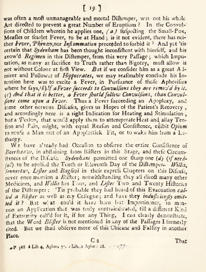 [ 1 t^ras often a moft unmanageable and mortal Diftemper, was not his whole Art directed to prevent a great Number of Eruptions ? In the Convul- fions of Children wherein he applies one, f a) fufpccling the Small-Pox, Meafles or Icarlct Fever, to he at Hand ; is it not evident, there has r\ci^ thev fever^ Thenjsyynor Injl^mmation prece^ded to forbid it ^ And yet tis certain that Sydenham has been thought inconfiftent with himfelf, a!id his avow'd Regimen in this Diftemper, from this very Paflage \ which Impu¬ tation, as n:any as facrificc to Truth rather than Bigotry, muft allow is not without Colour at firft View. if we confider him as a great Ad¬ mirer and Follower of HijffocrateSy we may rcafonably conclude his In¬ tention here w'as to excite a Fever, in Purfuance of thofc Aphorifms where he aFever fucceeds to Convul/ions they are remov'd by it, (c) And that it is better^ a Fever Jhotidfollow Convul/ions^ than Convul-^ fiorts come upon a Fever, Thus a Fever fuecceding an Apoplexy, and {omc other nervous Difeafes, gives us Hopes of the Patient's Recovery , and accordingly here is a right Indication for Heating and Stimulation , but a V’cilcn, that woidd apply them to attemperatc Heat andj^^ allay Ten- fion and Pain, might, with equal Reafon and Confiftcnce, o^ibit Opium to rcufe a Man out of an ApAp’cctick Fit, or to wake him from a Le¬ thargy. We have already fiad Occafion to obferve the entire Coniirtcnce of Bonhaav.\ in abll.iining from Biifters in this Stage, and thefc Circum- itinccs of the Difcalc. Sydenham permitted one fharp one {d) {if need* jul)- to be apnliwd the Tenth or Eleventh Day of the Diftemper^. IVillis^ . r n 17 > V ?• _____.1* Tx*/' J V »V Vw * • V# w 9 9 w w w % A ^ ^ j ^ ^ ^ ^ a * ^ ^ ^ A A m h A 4 W v of the Ditifmpcr; 'Tis probable they had heard of this Evacuation caU ied a hlijier as well as n^y Cclltgue^ and l ave they mdujliknjly omit,- ped ifi Bat w; at con’d it luve been l>ar Impertinence, to men¬ tion an Appl'cation that was tiuly contrair.d'.caKd, till a different Kind of Extrcrrdfy call'd for it, if for any Thing, I can ckaily deoicnllriUc, that the Word Eiifitr is not mentioned in any of the Paflages I lormcily cited But we fhall obferve more of this Chicane and Falfity in another place. C a That