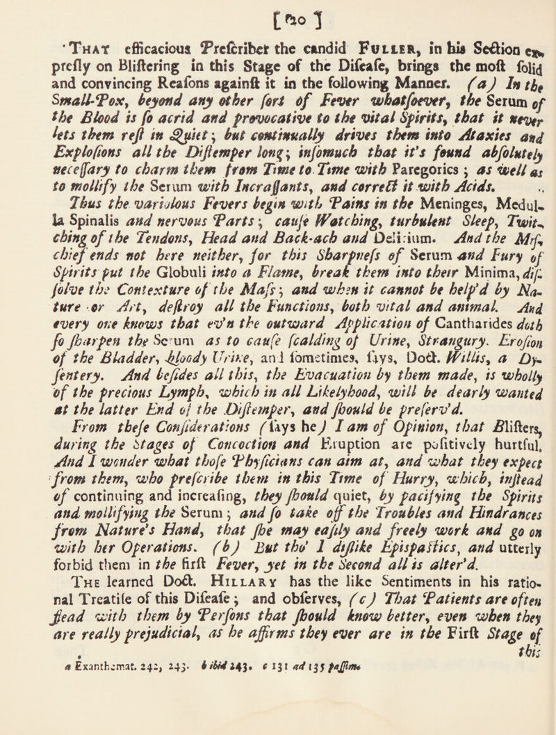 ‘That efficacious ^refcribeir the candid Fuller, in bis Sedion predy on Bliftering in this Stage of the Difeafe, brings the moft foli(] and convincing Rcaibns againft it in the following Manner. (aJ In tbt Smallpox, beyond any other fori <>/ Fever wbatfoevetf the Serum of the Blood is fo acrid and provocative to the vital SfiritSy that it never lets them reft in ^itt \ but continually drives them into Ataxies and Explofions all the Diftemper long\ infomuch that it’s found abfolutely neceffdry to charm them from Tme to Tme with Paregorics ; as well at to mollify the Scriini with Incra^antSy and correlt it with Acids. 7bus the variolous Fevers begin with Tains in the Meninges, Medul¬ la Spinalis and nervous Tarts; cauje fFatchingy turbulent Sleep, Twit~, cbing of she Tendons, Head and Back-ach atid Delirium. And the Mrf, chief ends not here neither, for this Sbarpnefs of Serum and Fury of Spirits put the Globuli into a Flame, break them into thesr Minima, <///: fblve the Contexture of she Mafs', and when it cannot be help’d by Ma¬ ture or Art, deflroy all the Functions, both vital and antmal. And every one knows that ev’n the outward Application of Cantharides doth fo fbarpen the Sc um as to caufe fcalding of Urine, Strangury. Erojlon of the Bladder, kloody Uris.e, an 1 lomstimes, lays, Dod. Willis, a Oy~ fentery. And befides all this, the Evacuation by them made, is wholly of the precious Lymph, which in all Likelyhood, will be dearly wanted at the latter End ol the .Diftemper, and fbould be preferv’d. From tbefe Confide rations ^I'ays he^ I am of Opinion, t hat ^lifters, during the stages of Concoction and Eruption ate pofitivcly hurtful. And I wonder what thofe Thyficians can aim at, and what they expect from them, who freferibe them in this Time of Hurry, which, inftead of continuing and incrcafing, they fbould quiet, by pacif ying the Spirits and mollifying the Serum; and fo take off the Troubles and Hindrances from Nature’s Hand, that fbe may eafily and freely work and go on with her Operations, (b) But tho’ 1 dtftike Epispaftics, and utterly forbid tliem in the firft Fever, yet in the Second all is alter’d. The learned Dod. Hillary has the like Sentiments in his ratio¬ nal Treat! fe of this Difeafe; and obferves, (c) Tlsat Tatients are often ftead with them by Terfens that pould know better, even when they are really prejudicial, as he affirms they ever are in the Firft Stage of . this ^ Exanthema:. 242, 24S* h ihi4f titi pajftma