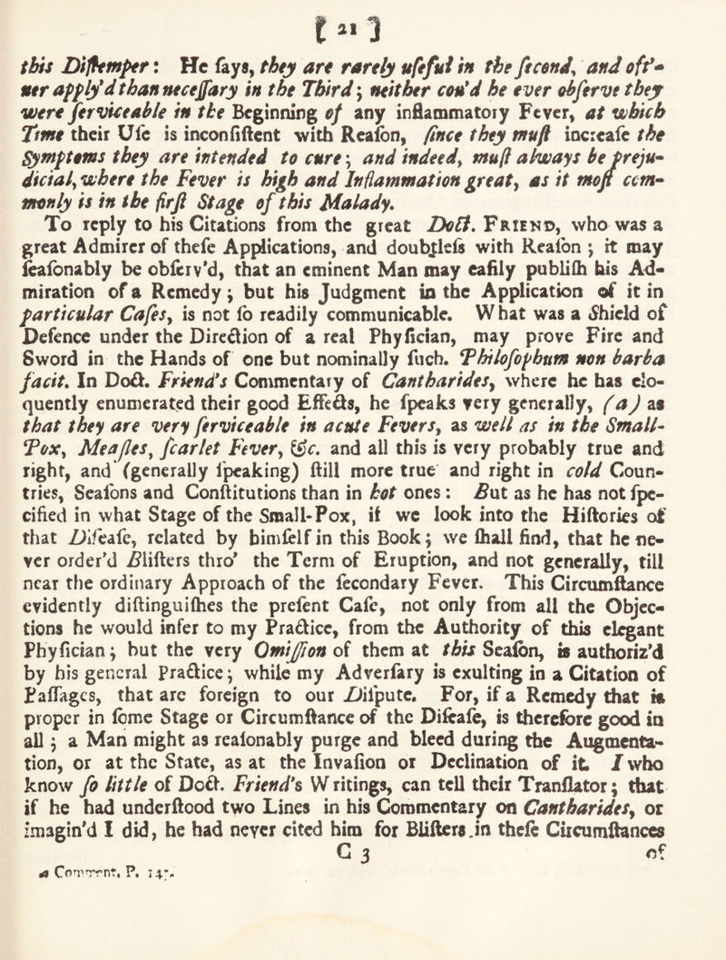 this Dijhmfer: He fays, they art tartly ufeful in the ficenJ, and off* Mtr apply'd than ntceffary in the Third j neither cou’d he ever ohferve they were Serviceable in the Beginning ef any inflammatoiy Fever, at which Ttmt tbeii Ule is inconfiftent with Reafen, fince they tnufi incieafe the Qimptems they are intended to cure; and indeed^ ntufl always be preju- dicialf where the Fever is hngh and Inflammation greats as it moft ctm^ monly is in the firjl Stage of this Malady. To reply to his Citations from the great Frien©, who was a great Admirer of thefe Applications, and doubjlefs with Realbn j it may ^fbnably be obferv’d, that an eminent Man may eafily publifh bis Ad« miration of a Remedy ^ but his Judgment in the Application of it in particular Cafes, is not lb readily communicable. What was a <$hield of Defence under the Direflion of a real Phyfictan, may prove Fire and Sword in the Hands of one but nominally fuch. ‘Philofopbum non barba facit. In Do£l. Friend's Commentary of Cantharides, where he has elo¬ quently enumerat<;d their good Effeds, he fpeaks very generally, f aJ z» that they are very Serviceable in acute Fevers, as well as in the Small- Fox, Meafes^ fcarlet Fever, and all this is very probably true and right, and (generally fpeaking) ftiil more true and right in cold Coun¬ tries, Seaibns and Conftitutions than in hot ones: ^ut as he has not fpe- cified in what Stage of the Small-Pox, it we look into the Hiftories of that Z)iieafc, related by bimfelfin this Book; we lhall find, that he ne¬ ver order’d ^lifters thro' the Term of Eruption, and not generally, till near the ordinary Approach of the lecondary Fever. This Circum^nce evidently diftinguifhes the prefent Cafe, not only from all the Objec¬ tions he would infer to my Pradice, from the Authority of this eluant Phyfician; but the very Omijfiondi them at /Air Sealbn, is authoriz’d by bis general Praftice; while my Adverlary is exulting in a Citation of Paffages, that arc foreign to our Ziifpute. For, if a Remedy that is proper in fbme Stage or Circumftance of the Diftaie, is drerefbre good in all; a Man might as realonably purge and bleed during the Augmenta¬ tion, or at the State, as at the Invafion or Declination of it /who know fo little of Doft. Friend's W ritings, can tell their TranlUtor; that if he had underilood two Lines in his Commentary on Cantbarides, or Imagin'd I did, he had never cited him for Blillers .In thefe Citcumftances G 3 of ^ P, 14;..
