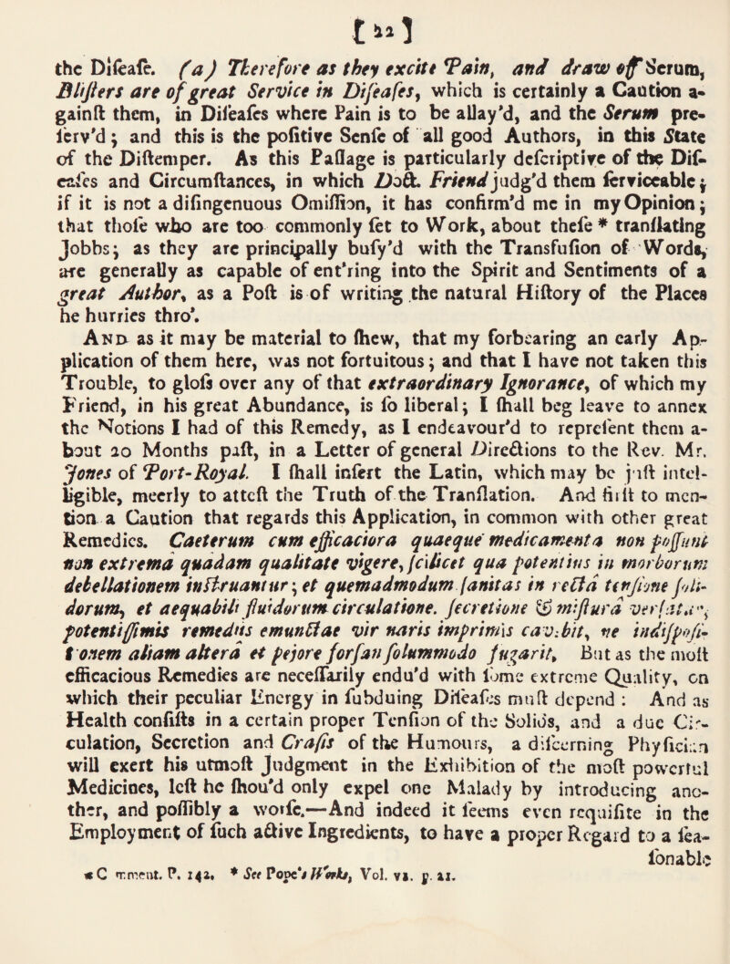 the Difeale. (a) Therefore as they excite and draw Serum, Bhjiers are of great Service in Difeafes^ which is certainly a Caution a- gainfl them, in Diibafes where Pain is to be allay'd, and the Serum pre* lerv'd; and this is the politive Senie of all good Authors, in this 5tate of the Diftemper, As this FaQage is particularly dcfcriptiyc of the Dit cafes and Circumftanccs, in which judg'd them ferficcablc} if it is not adifingenuous Omillion, it has confirm'd me in my Opinion; that thole who are too commonly let to Work, about thele * tranllating Jobbs; as they are principally bufy'd with the Transfufion of Words, arc generally as capable of ent'ring into the Spirit and Sentiments of a great Authors as a Poft is of writing the natural Hiftory of the Placea he hurries thro*. A NO as it may be material to (hew, that my forbearing an early Ap¬ plication of them here, was not fortuitous; and that I have not taken this Trouble, to glofs over any of that extraordinary Ignorances of which my Friend, in his great Abundance, is fo liberal; I (hall beg leave to annex the Notions I had of this Remedy, as 1 endeavour'd to reprefent them a- bout 20 Months paft, in a Letter of general Direftions to the Rev. Mr. Jones of Tort-Royal. I (hall inlert the Latin, which may be juft intel¬ ligible, meerly to atteft the Truth of the Tranflation. And fiift to men¬ tion a Caution that regards this Application, in common with other great Remedies. Caeterum cum efficaciora quaeque medicament a non poffunt non extrema quadam qualitate vigerey fciiicet qua potentius in morborum dekellationem inflruantur\et quemadmodum (anitas in reltd tirjione f/U- dor unis et aequabih fiuidorumcirculatione. jecreUone ^tnijiurd verfat*v\ fotentiffmis remedns emunStae vir narts imprimis cav.bhs indijpofir t onem altam altera et peiore forfan folummodo f ugarits But as the molt efficacious Remedies arc neceflTarily endu'd with lome extreme Quality, on which their peculiar linergy in fubduing Dilea(^;s muft depend : And as Health confifts in a certain proper Tcnfion of the Solids, and a due Ci% culation, Secretion and Crafts of the Humours, a difeerning Phyficia.n will exert his utmoft Judgment in the Kxiiibition of the moft powerful Medicines, left he (hou'd only expel one Malady by introducing ano¬ ther, and poffibly a vvotfe.—And indeed it feems even requifite in the Employment of fuch a£fivc Ingredients, to have a proper Regard to a lea- «C irmcnt. P. Z42> ♦ S» Pope*</^W/, Vol. ?i. g. lonabL;