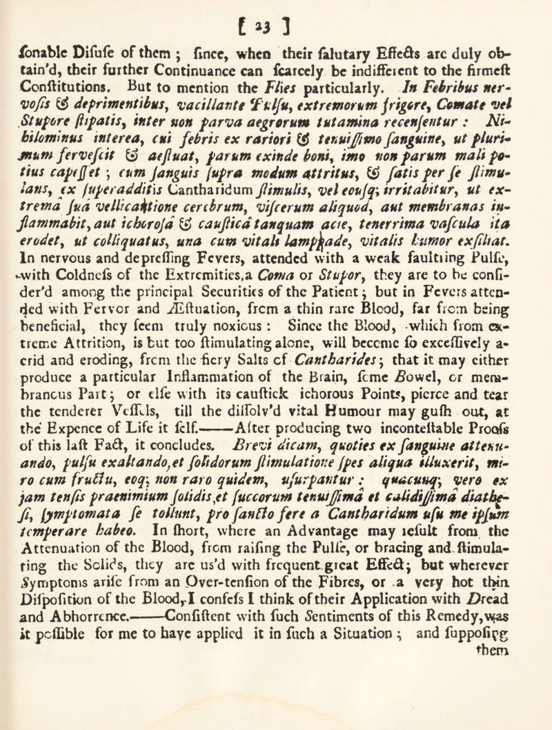 Ibnablc Difufe of them ; fince, when their falutary EflFcfis arc duly ob¬ tain'd, their further Continuance can fcarcely be indifferent to the hrmeft Cenftitutions. But to mention the ¥t\€S particularly. In Febrihus wfis dtprimentibuSy •vacillanti ^F'ulfuj extremorum jrig^re^ Cemate vel Stupvre ftifatisy inter non farva aegrorum tutamina recenjentur : biloniinus interea^ cui febris ex rartori tenuijfmo fangutney ut fluri* jnum fervefeit aefiuaty farum exinde bonty imo non farutn malt tins capfjjet \ cum Janguts (ufra modum aftrituSy tiJ fat is fer fe Jlimu* lanSy €X fupecaddit'xs Cantharidum JlimuliSy vel eoujq^ irritabitury ut ex^ tretnd Jud veWca^tione cerebrumy vifeerum aliquody aut membranas in^ jlammabity aut ichcrojd caujlicd tanquam aciey tenerrima vafcula ita erodety ut coUiquatuSy una cum vitals lamp^adcy vitalis tumor exfiUat. In nervous and dcprclling Fevers, attended with a weak faultiing Fulfe, ►-with Coldncfs of the Extremities,a Coma ox Stupofy they arc to he confl- der'd among the principal Securities of the Patient j but in Fevers atten¬ ded with Fervor and ^ftuaticn, frem a thin rare Blood, far frcin being beneficial, they feem truly noxious: 6incc the Blood, which from cst- treme Attrition, is but too ftimulating alone, will bcccmc fb exceilivcly a- crid and eroding, frem tlichcry Salts oA Cantharrdes\ that it may cither produce a particular Inflammation of the Brain, feme .fiowel, or mem¬ branous Part; or clfc with its cauftick ichorous Points, pierce and tear the tenderer VefLls, till the dilfolv'd vital Humour may gu(h out, at the Expcncc of Life it fclf.-After producing two incontellable Proofs of this laft Fad, it concludes. Brevi dreamy quoties ex fangume attenu- andOy putfu exaltando^et folidorum flimulatrone Jpes aliqua iiluxerity i»r- ro cum frubluy ecq^ non raro qurdenty u/urpantur : quacuuq-y vero ex jam tenfis praenimium Jolidis^et fuccorum tenusjfmd et calidijjmd diatbp^ Jiy [ympiomata fe tollunty pro fanPto fere a Cantharidum ufu me ipfum temperare habeo* In fhort, where an Advantage may icfult from the Attenuation of the Blood, from raifing the Pulfe, or bracing and ftimula- ting the Solids, they arc us'd with frequent.great ESed^ but wherever Symptoms arife from an Dver-tenfion of the Fibres, or a very hot tbia Difpofition of the Blood,! confefs I think of their Application with Z?read and AbhorreiKc.--Conliftent with fuch 5entimcnts of this Remedy,w^ it pctfible for me to hayc applied it in fuch a Situation :i and fuppofiyg them