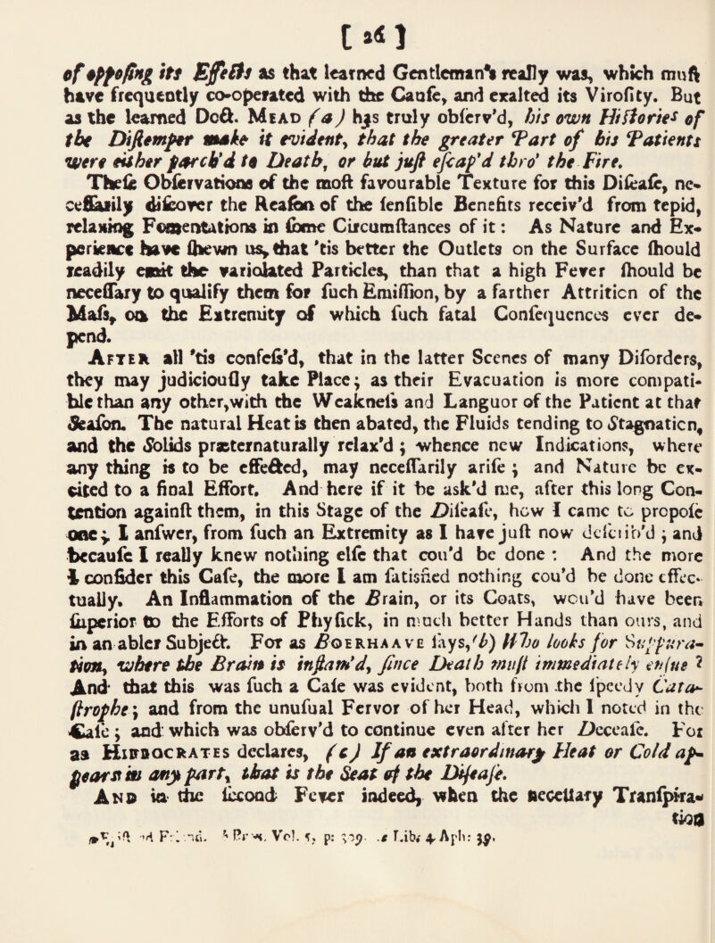 [.41 cf itt Effel^s as that learned GcntIcmtnS really was, which muft have frequently cooperated with the Caufe, and eralted its Virofity. But as the learned Deft. Mead (aJ hj^s truly obferv’d, fj/s own Hifiorie^ of the Diftemfif msk& it evidenty that the greater Tart of bis Tatients were eishir parch*d to Deaths or but jufi ^<ap'd thro* the Fire. Thele Obfervatioos of the moft favourable Texture for this Diieaic, no cefl^ily dticover the HeafiMi of the lenfible BeneEts receiv'd from tepid, relaxing Foosentations in ibmc Circamftances of it: As Nature and Ex¬ perience have ttievin usy that 'cis better the Outlets on the Surface (hould readily epaut the variolated Particles, than that a high Fever (hould be neceflary to qualify them for fuch Emiflion, by a farther Attrition of the Ma(s^ oia the Eitrcnuty of which fuch fatal Conlcc^ucnccs ever de¬ pend. Aftek all 'tis confefi'd, that in the latter Scenes of many Diforders, they may judicioufly take Place; as their Evacuation is more compati* blethan any other,with the Wcaknels and Languor of the Patient at that &albn. The natural Heat b Chen abated, the Fluids tending to iStagnaticn, and the <SbUds prxCernaturally relax'd ; whence new Indications, where any thing b to be effefted, may ncccflarily arile ; and Nature be ex¬ cited to a final Effort, And here if it be ask'd rue, after this long Con¬ tention againft them, in this Stage of the Z>ifeafc, how I came to propolc onCy 1 anfwcr, from fuch an Extremity as I have juft now dcrciib'd j and becaufc I really knew nothing elfc that con'd be done : And the more Iconfider this Cafe, the more I am fatisfied nothing cou'd be doneeffex* tuaily. An Inflammation of the w&rain, or its Coats, wou'd have been liipcrior do the Efforts of Phyfick, in much better Hands than ours, and lA an abler Subjeft. For as J^oerhaa ve iays,^^) Hho looks for Utmy where the Brain is infiam*dj fince Death mult immediately eufue ^ And that this was fuch a Gale was evident, both from the Ipccdy Cata^ (trophe \ and from the unufual Fervor of her Head, which I noted in the Cafe ; and which was obferv'd to continue even after her Z^cccale. For as Hiitbocrates declares, fcj If an extraordinary Heat or Cold ap^ pear St'm any party that is the Seat erf the lajeafe. And ia the fixoad Fever indeedi when the peceUary Tranipra«< tioa F:1 Vo]. p: .g tab.' 4^ Apb: