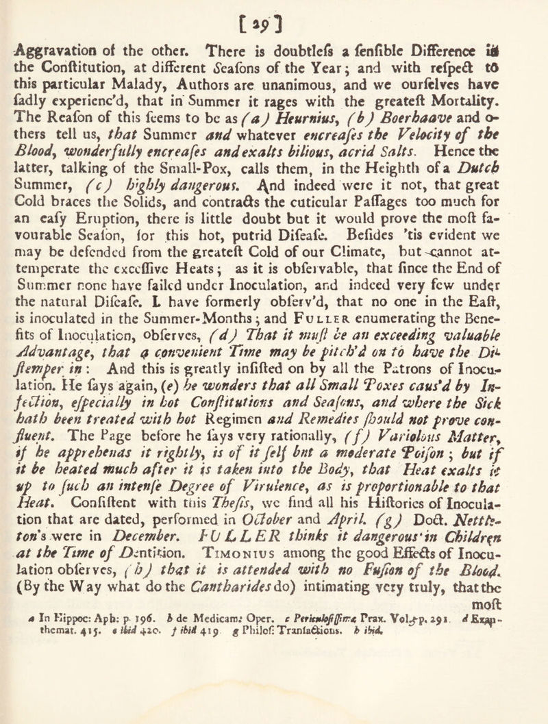 Aggravation of the other. There is doubticfi a fenfiblc Difference li the Conftitution, at different 6'eafons of the Year; and with rclpcft t6 this particular Malady, Authors are unanimous, and we ourfelvcs have ladly experienc'd, that in Summer it rages with the greateft Mortality. The Rcafon of this feems to be as Heurnius^ (b) Boerhaave and o- thers tell us, that Summer and whatever encreafes the Velocity of the Bloody wonderfully encreafes and exalts bilious^ acrid Salts, Hence the latter, talking of the Small-Pox, calls them, in the Heighth of a Dutch Summer, (c) highly dattgerous. \nA indeed were it not, that great Cold braces the Solids, and contrads the cuticular Paffages too much for an eafy Eruption, there is little doubt but it would prove the moft fa¬ vourable Scalbn, for this hot, putrid Difeafe. Befides 'tis evident we may be defended from the greateft Cold of our Climate, but-cannot at- temperate the cxccffivc Heats; as it is obfervable, that fince the End of Summer none have failed under Inoculation, and indeed very few und^r the natural Difeafe. L have formerly obferv'd, that no one in the Eaft, is inoculated in the Summer-Months; and Fuller enumerating the Bene¬ fits of Inoculation, obferves, f dj That it mufi be an exceeding valuable Advantage^ that <i convenient Tme may be fttdfd on to have the Di^ Jiemfer in : And this is greatly infifted on by all the Patrons of Inocu¬ lation. He fays again, (e) he wonders that all Small Toxes caused by In^ pbliony ejfe dally in hot Con fit ut tons and SeajonSy and where the Sick hath been treated with hot Regimen a?td Remedies fljould not prove con^ fluent. The Page before he fays very rationally, (f) Variolous Matter^ if he apprehenas it rightly^ is of it felf bnt a moderate T^oifon ; but if it be heated much after it is taken into the Bodyy that Heat exalts k up to fuch an intenfe Degree of Virulence, as is froportionable to that Heat. Coafiftent with this Thefis, wc find all his Hiftorics of Inocula¬ tion that are dated, performed in October and Afrik (g) Doft. Hettk- X<i»’s were in December. hO LLER thinks it dangerous'in Xthildr^n at the Time of ZJv'ntition. Timonius among the good Effefts of Inocu¬ lation oblervcs, (bj that it is attended with no Fujion of the Blood, (By the Way what do the Cantharides ^o) intimating very truly, that the moft a In Kippoc; Apfe: p. 196. h dc Mcdkam.* Oper. e Perkmk^lftrr^ Pnnr. Vol^p. 3.91, ^ Etm- ihemat, 415. @ ilid 4.2,0, f tbid 41^ g Philcf: Tranla^ons. h ib^