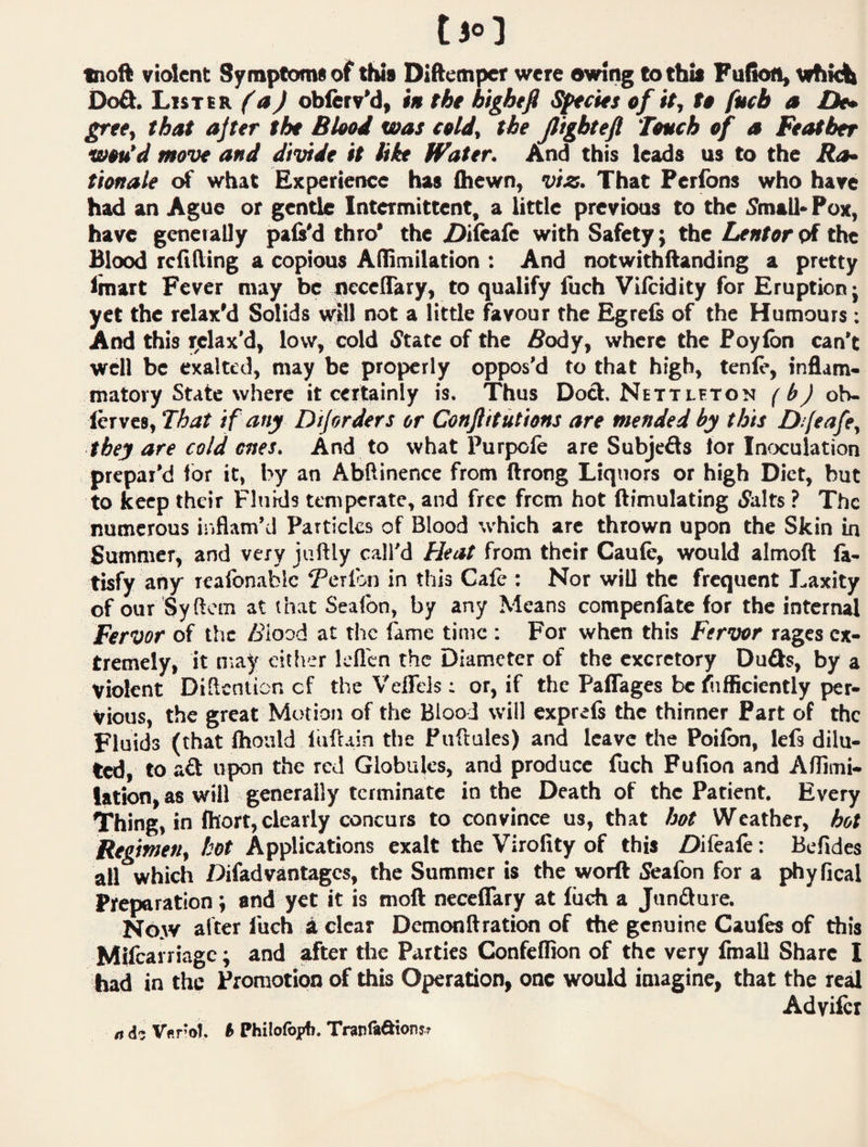 tjo] moft violent Symptoms of this Diftemper were owing to this Fu(kMi» whMt DoA. Lister (a) oblerv’d, i» the bightfi Secies of it, to fueb a De* grte, that ajter the Blood was cold, the Jlighteft Touch of a Feather wou’d move and divide it hie tfater. And this leads us to the Ra^ tionale of what Experience has (hewn, viz. That Peribns who have had an Ague or gentle Intermittent, a little previous to the 5mall> Pox, have generally pals'd thro* the 2)i(eafe with Safety; the Lentor of the Blood refining a copious Afllmilation : And notwithftanding a pretty fmart Fever may be necelTary, to qualify fuch Viftidity for Eruption j yet the relax'd Solids vylll not a little favour the Egrefs of the Humours; And this i^elax’d, low, cold 5tate of the iSody, where the Poylbn can't well be exalted, may be properly oppos’d to that high, tenlc, inflam¬ matory State where it certainly is. Thus Dod. Nett let on (b) ob- lerves. That if any Diforders or Conjlitutions are mended by this Difeafe, they are cold ones. And to what Purpole are Subjeds tor Infxulation prepar’d for it, by an Abftinence from ftrong Liquors or high Diet, but to keep their Fluids temperate, and free from hot (Emulating tSirlts ? The numerous inflam’d Particles of Blood which are thrown upon the Skin in Summer, and very jiiftly call'd Heat from their Caufe, would almoft ft- tisfy any realbnablc ^’crlbn in this Cafe : Nor will the frequent Laxity of our Syftcm at that Sealbo, by any Means compenfate for the internal Fervor of the /iiood at tlic fame time : For when this Fervor rages ex¬ tremely, it may either lefl'en the Diameter of the excretory Duds, by a violent Diflcnticn cf the Veffels: or, if the Paflages be fufficiently per¬ vious, the great Motion of the Blood will exprels the thinner Part of the Fluids (that ihould luftain the Puftules) and leave the Poilbn, Icfs dilu¬ ted, to ad upon the red Globules, and produce fuch Fufion and Aflimi- lation, as will generally terminate in the Death of the Patient. Every Thing, in fhort, clearly concurs to convince us, that hot Weather, hot Regimen, hot Applications exalt the Virofity of this Difeale: Befidcs all which Difad vantages, the Summer is the worft S'eafon for a phyfical Preparation; and yet it is moft necelTary at fuch a Jundure. No.w alter fuch a clear Demonftration of the genuine Caufes of this Mifcarriagc; and after the Parties Confcflion of the very fmall Share I had in the Promotion of this Operation, one would imagine, that the real Adviici rt Ver'cl. b Philofopfi. Tninlfl&tons^