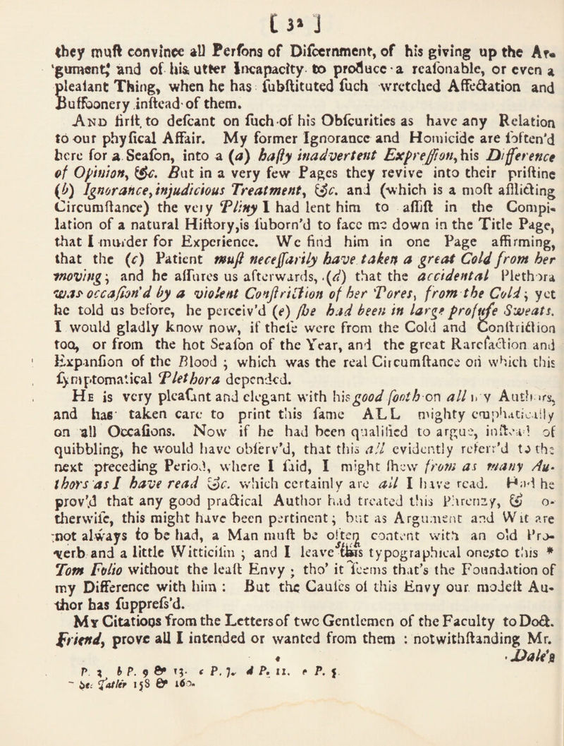 they muft convince all Perfona of Difccrnmcnt, of his giving up the Ar« ‘gument^ and of hia utter Incapacity to proflucc a rcafonable, or even a Slealant Thing, when he has fubftituted fuch wretched AfFeftation and tuffbonery inftcad'of them. And firltto delcant on fuch of his Oblcuritics as have any Relation to our phyfical Affair. My former Ignorance and Homicide are foften'd here for a.Seaibn, into a {a) bafiy inadvertent Exprefion^lixs Difference ef OffinJOHy BwX. in a very few Pages they revive into their priftinc (b) Ignorance ^injudicious Treatment^ i^c. and (which is a mod afflicting Circumflance) the vciy ^liny I had lent him to affift in the Compw lation of a natural Hittory,is fuborn'd to face me down in the Title Page, that I miKder for Experience. Wc find him in one Page affirming, that the {c) Patient mufl neceffarily have taken a great Cold from her 'tnoving \ and he aifures us afterwards, .(^) that the accidental Plethora was^ occafion*d by a violent Conjiriilion of her Tores^ from the Cold\ yet he told us before, he perceiv’d (e) fhe had been in large profile Sweats. I would gladly know now, if thefe were from the Cold and Conlliidioa too, or from the hot Seafon of the Year, and the great Rarefa<d:ion and ExpanCon of the Blood • which was the real Circumftance oii which this fymptomatical Tlethora depended. He is very plcaGnt and elegant with \\\$good footh or\ all i» y Aiith and has* taken care to print this fame ALL mighty cmpliaciciily on ‘all Occafions. Now if he had been qualified to argue, indea l of quibbling^ he would have oblerv’d, that this a!l evidently referr’d t^th: next preceding Periovl, where I faid, I might (hew from as many Au¬ thors as I have read S^c. which certainly arc all I have read. H;jd he prov’d that any good prailical Author had treated tliis P:\rcn2y, o- therwife, this might have been pertinent; but as Argument and Wit are rnot always io be had, a Man nuift be oftei^ content with an old IVo- \crb and a little Witticil'm ; and I leave typographical one^to tliis * Tom Folio without the lead Envy ; tho’ it feems that’s the Foundation of my Difference with him ; But the Caulcs oi this Envy our modclt Au* thor has fupprefs’d. My Citatioos from the Letters of two Gentlemen of the Faculty toDod. friend^ prove all 1 intended or wanted from them : notwithftanding Mr. ♦ »Dalittt
