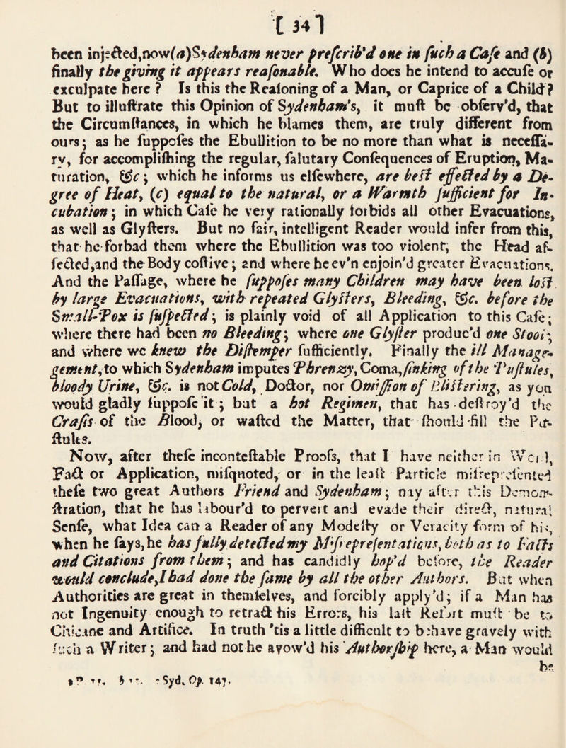 been never frefcrib'd one in fuch a Caji 3Md (J) finatly thegivhtg it af^ears reafonahle. Who does he intend to accufe or exculpate here ? Is this the Reaioning of a Man, or Caprice of a Child ? But to illuftratc this Opinion of it muft be ob&rv'd, that the Circumftanccs, in which he blames them, are truly different from ours; as he fuppofes the EbuUitiqn to be no more than what is necefla- ry, for accomplifhing the regular, falutary Confequences of Eruption, Ma> tn ration, which he informs us ellcwhere, are be ft effelted by a De. gree of Htat, (c) equal to the natural^ or a IVarmth jufficient for In¬ cubation j in which Calc he very rationally forbids all other Evacuations, as well as Glyfters. But no fair, intelligent Reader would infer from thi^^ that he forbad them where the Ebullition was too violent, the Head aP- fetlcd,and the Body coftivc; and where hcev’n enjoin’d greater Evacuations. And the Paflage, where he fuppofes many Children may have been losf by large EvacuationSy with repeated GlylterSy Bleedingy ©c. before the Strall-Tox ii fufpebted'y is plainly void of all Application tothisCale; where there had been no Bleeding-y where one Glyjter produc’d one Stool- and where we knew the Di(hmf er fufficiently. Finally the ill Alanagr- gementyto which Sydenham imputes Threnzy\Com!tyfinking of the Pujiutesy bloody Urine, is not Cold, Doftor, nor Oniiffipn of VJtlUrhtgy as you would gladly luppolc'it; bat a hot Regimen, that has dell roy’d the Crafis of the iSloodj or wafted the Matter, that Ihoirld -fill the Pit- ftuks. Now, after thclc inconteftable Proofs, that I have neither in \Vci 1, Fa£l or Application, niifqnoted,' or in the leall: Particle milrep; el'cntvd ihcfe two great Authors Friend zxvii Sydenham-, nay afr.r this Dc-no.^- ftratioD, that he has labour’d to pervert and evade their direif, nituml Scnle, what Idea can a Reader of any Modclty or Veracity form of hi <, when he lays,he has fully deteHedmy Al'Jtepre(entaticuf,both as to Falls and Citations from them-, and has candidly hop'd bclorc, the Reader would c$nciude,lbad done the fame by all the ether Authors. Bat when Authorities arc great in themlelves, and forcibly apply’d; if a Man haa not Ingenuity enough to retraft his Errors, his lalt Kefjit muft be to Chicane and Artifice. In truth 'tis a little difficult to brhave gravely with .>'.:ch a VVriter j and had not h© avow’d his Authorjbip here, a Man wouM bs t h Syd* Op. 147