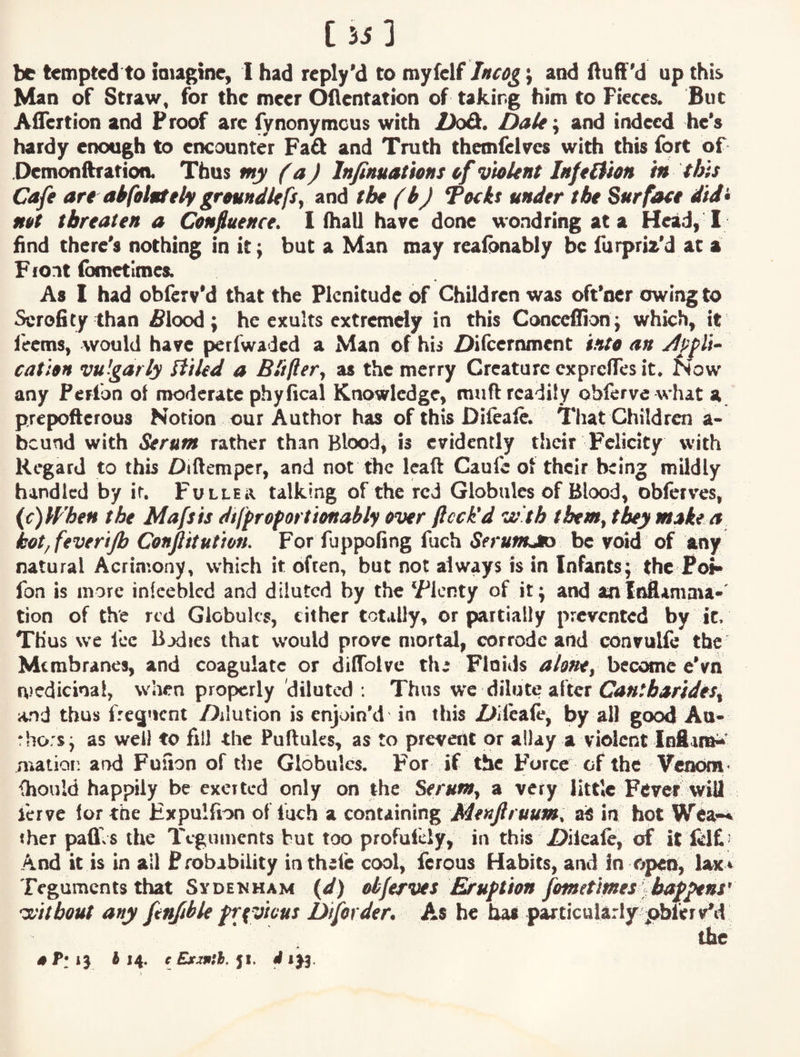 [Si] be tempted to imagine, I had reply’d to myfelf Incog} and ftuff'd up this Man of Straw, for the meer Ollentation of taking him to Pieces. But Aflertion and Proof arc fynonymeus with Dz£t. DaU\ and indeed he‘s hardy enough to ciKounter Fad and Truth themfeWes with this fort of .Demonftration. Thus my (a) Injinuations of violent Infeltion in this Cafe are akfeintely groundlefsy and the (b) Tocks under the Surface did> net threaten a Cenfiuence. 1 fhall have done wondring at a Head, I find there's nothing in it; but a Man may reafonably be furpriz'd at a Front fbmetimes. As I had oblerv'd that the Plenitude of Children was oft’ner owing to Scrofity than £lood; he exults extremely in this Concefiion ; which, it feems, would have perfwaded a Man of his i>ilceroment into an j1pf li~ cation vulgarly liiled a Bliftery as the merry Creature exprelTes it. Now any Perfon of moderate phyfical Knowledge, muft readily obferve what a prepofterous Notion our Author has of this Difeafe. That Children a- bcund with Serum rather than Blood, is evidently their Felicity with Regard to this Diftemper, and not the Icaft Caufe ol their being mildly handled by if. Fuller talking of the red Globules of Blood, obferves, {c)Wheu the Mafsis dtffrefortionably ever fleck'd vo th them, they make a kot,fevertp Cenfitutien. For fuppofing fuch Serums be void of any natural Acrimony, which it often, but not always is in Infants; the Poi> fon is more infeeblcd and diluted by the ‘Flcnty of it; and anli^amma>' tion of the red Globules, either totally, or partially prevented by it. Thus we Ice Bodies that would prove mortal, corrode and convulie the Membranes, and coagulate or diffolvc ths Flnids become e’vn nicdicinal, when properly diluted: Thus we dilute after and thus fregnent /dilution is enjoin’d in this Z^ifcale, by all good Ao- rhors; as well to fill the Puftuks, as to prevent or allay a violent Infiara^' mation aixi Fusion of the Globules. For if the Force of the Veiwm - {hould happily be excited only on the Serum, a very lUtle Fftver will ierve lor the Expulfion of fuch a containing Menftruum, ais in hot Wta-* iher pafl.s the Teguments but too profulcly, in this Xhieaie, of it iclf ’ And it is in ail Probability in theie cool, ferous Habits, and in opep, lax^ Teguments that Sydenham {d) elfervet JE^uftion fmetimeslb^^ns' -y^itbout any fen/ible frfvicus Diforder, As he ha* particularly pbferv*d the 514. c Exxsith. ft