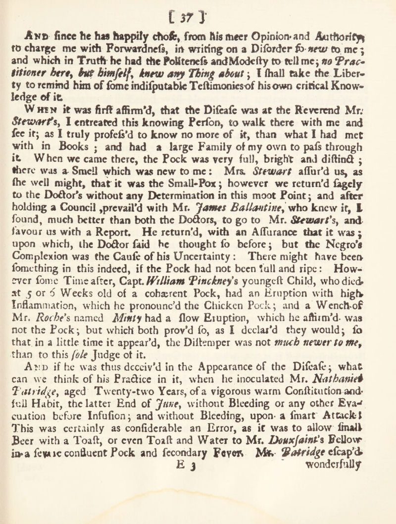 I try Akc finee he has happily chofe, from hismeer Opinion*and Autflority^ to charge me with Forwardnefi, iiv writing on a Dilbrder fb *ew to me; and whid) in Trudi he had the FoKtenefe andModeify to tell me; no Vrac» iitioner htrt^ hiX bimftlfy kntw at^ Thing about; I lhall take the. Liber¬ ty to remind him of ibme indifpotabk Teftimemiesof hisown critical Know¬ ledge of it W HtN it was firff affirm’d, that the Diieafe was at the Reverend Mr; Strwarf s, I entreated this knowing Peiibfr, to walk there with me and lee it; as I truly profeis'd to know no more of it, than what I had met with in Books; and had a large Family ol my own to pals through it When we came there, the Pock was very full, bright and dillind ; tficrc was a^ Smell which was new to me: Mrs; Stewart alTur'd us, as Ihc well might, that it was the Small-Pox; however we return'd lagely to the Doftor's without any Determination in this moot Point; and after holding a Council ,prcvail'd with Mr. Jafms Ballmtine^ viho knew if, k found, much better than both the Dodors, to go to Mr. Stewarfs^ and favour us with a Report. He return'd, with an Affurance that it was ; upon which, the D<^or faid he thought fo before; but the Negro's Complexion was the Cauie of his Uncertainty : There might have been fomething in this indeed, if the Pock had not been full and ripe: How- erver Ibmc Time after, Qv^x,.lVtlliam Ttnekney's youngeft Child, who died at 5 or 6 Weeks old of a coherent Pock, had an Eruption with higf^ Inflammation, which he pronounc'd the Ciiickcn Pock; and a Wench'Of Mr. Roche's named Minty had a flow Eruption, which !ie affirm'd- was not the Pock; but which both prov'd fo, as I declar'd they would; lb that in a little time it appear’d, the DilEmper was not mtub newer to than to this (ole Judge of it. AtiD if he was thus deceiv'd in the Appearance of the Diieafe; what can we think of his Pradicc in it, when he inoculated Mr. Ncithanie^ Tatrid^C^e^ aged Twenty-two Years, of a vigorous warm Conftitucfon and* full Habit, the latter End of Juney without Bleeding or any other Eva-^ cuition before Infufion; and without Bleeding, upon- a fmart Attack 1 This was certainly as confiderable an Error, as it was to allow finali Beer with a Toaft, or even Toaft and Water to Mr. Douxjaint-'^ Felloxr ia* a fe^ 1C confluent Pock and fccondary FeyoR Vafridge E j ' wonderfully
