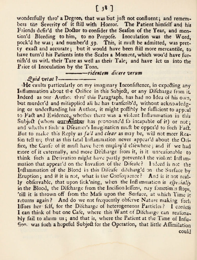 wonderfully thro’ a Degreev that was hut juft not confluent; and remem¬ bers the Severity of it ftill with Horror. The Patient himielf and his Friends defir’d the Dodor toconfider the Seafon of the Year, and men¬ tion’d Bleeding to him, to no Parpofe. Inoculation was the Word, pock’d he was.; and number'd jp. 'This, it mull be admitted, was pret¬ ty exafl and accurate; but it would have been ftill more mercantile, to have turn’d his Patients into the Scales a Moment, which wou’d have fur- ni.fti’d us with their Tare as well as their Tale; and have let us into the Price of Inoculation by the Tonn. ' ■ ■ —ndtntm Metre verum . ^id vet at ? . — He exults pirticulatly on my imaginary Inconfiftcncc, in expefling any luHammation about ti e Orifice in this Subjeft, or any Difchargc from it. Indeed as our Autlic; thro* this Paragraph, has had no Idea ol his o;vn, iHjt murder’d and niilapplicd ali he has tranferib’d, without acknovvlcdg- ing or underftanding his Author, it might poffihly be fufiicient to app:al to Fa^t anJ Evidence^ whether tliere was a violent Inflammation in tiiis Subjeft (whom oarimitfaDi' has pronounyd.lb incapable of if) or notj and wlicilu r liulra Dfeamci's Imagination niuft be oppos’d to fuch Faot. But to nuke this Reply as/*/// and clear as may be, will not mccr Rea- ton tell us; that as this fatal Inflammation never appear’d about the Ori* lice, the Gallic ot it mufl: have biCrn employ’d cliewhcie; aral if we had more of it externally, and more Difcharge from it, is it unrcalon.ible to think fuch a Derivation miglit have p<iitly prevented the violent Inflmi- mation that appear’d on the Invafion of the Difeaic? Indeed is not the Jnflammation of the Blood in this Dilcafc dikharg’d on (he Surface by Eruption; and if it is not, what is tiie Confcquence? And is it not real¬ ly obfervabic, that upon Ikk'ningj when the Inflimmaticn is e/pt^iaUy in the Blood, the Difchargc from the Incifion Iclfcn^', nay fometim .s ftops^ ’till it is thrown off from the Mals upon the Surface, at which Time it returns again? And do we not frequently oblervc Nature making lucli IflTucs her* fclf, for the Difchargc of heterogeneous Particles? 1 confels I can think of but one Cafe, where this Want of Difcharge can reafona-^ bly fail to alaim us; and that is, where the Patient at tlie Time of Infu- fion. was fuch a hopeful Subjeft for the Operation, that little Aflimilation could