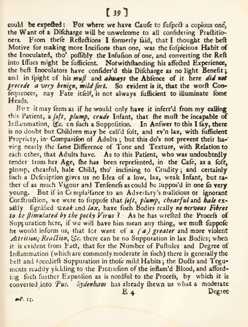 tan could be expeded: For where we have Caufe to fufpeft a copious one, the Want ot a Difeharge will be unwelcome to all confidering Praditio- nets. From thefe Reflexions I formerly laid, that I thought the beX Motive for making more Incifions than one, was the fulpicious Habit of the Inoculated, tho' poflibly the Infulion of one, and converting the Reft into IflTucs might be fufficient. Notwithftanding his affeXed Experience, the beft Inoculators have confidcFd this Difeharge as no light Benefit j and in fpight of his mufl and always the Abfence of it here did net precede a very benign^ mild fort. So evident is it, that the worft Con- fequcnces, nay Fate itlclf, is not always fufficient to illuminate Ibmc Heads. But it may feem as if he would only have it inferrM from my calKng this Patient, a/e/r, plumps crude Infant, that (he muft be incapable of jr.IUrnmation, cn fuch a Suppolition. In Anfwer to this I lay, there is no doubt but Children may be call’d foft, and ev'n lax, with fufficient pTopritty, in^ Comparifon of Adults ; but this do*s not prevent their ha¬ ving nearly the fame Difference of Tone and Texture, with Relation to each ether, that Adults have. As to this Patient, who was undoubtedly tender Irom her Age, (he has been rcprclented, in the Cafe, as a loft, plump, chcaiful, hale Child, tho’ inclining to Crudity; and certainly fuch a Dcfciiption gives us no Idea of a low, lax, weak Infant, but ra¬ ther of as much Vigour and Tcnfcnefs as could be luppos’d in one lb very young. But if in C(mpla»fancc to an Advedury’s malicious or ignorant Cor.ftruXion, we were to liippofc that fojt^ plumps chearful^nd hale ex- aXly figniiicd Vieak and /ax^ have fuch Bodies really no nervous Fibres to be (iimnlated by the pocky Vtrus ? As he has wrefted the Procefs of Suppuration here, if wc will have him mean any thing, we muft fuppolc he would inform us, tliat Icr want of a (a) greater and more violent jhtritiofiy^ ReaClioHy there can be no Suppuration in lax Bodies; when it is evident from Fad, that for the Number of Puftulcs and Degree of InBammation (which are commonlymodcrate in fuch) there is generally the belt and iocedieft Suppuration in thofe mild Habits; the DuXs and Tegu- incnts readily yielding to the Prctiufion of the inflam’d Blood, and afford- ir.g fuch further Expanfion as is needful to the Procels, by which it is converted into Fus. Sydenham has already (hewn us what a moderate E 4 Degree