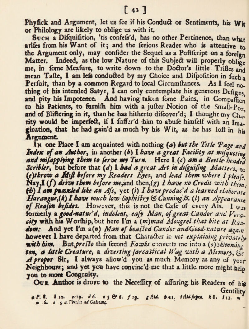 t C4>] Phyfick and Argument, let us fee if his Gindud or Sentiments, his Wit or Philology are likely to oblige us with it. SvcH a DilquiOtion, ’tis confels'd, has no other Pertinence, than wiut ariles from bis Want of itj and the ferious Reader who is attentive to the Argument only, may confider the Sequel as a Poftfeript on a foreign Matter. Indeed, as the low Nature of this Subjed wiU properly oblige roe, in Ibme Meaiure, to write down to the Dodor’s little Trifles and mean Tafte, 1 am left conduded by my Choice and Difpofltion in fueha Fcifuit, than by a common Regard to local Circum(lances. As 1 feel no* thing ot bis intended Satyr, 1 can only contemplate his generous Deflgns ami pity his Impotence. And having taken (bme Pains, in Compaflicn to his Patients, to fornilh him with a jufler Notion of tljc Small-Pov and of Blifteiing in it, than he has hitherto difcovei'dj I thought my Chd* rity would be imperfed, if I fuffer’d him to abule himfelf with an Inia* ation, that he bad gain’d as much by bis Wit, as he has loft in his rgnroent; In one Place I am acquainted with nothing (a) kut the Title Tage and Judex ef an Antbofy iu another Ibave a great Facility at mijquetint and tmfaff lying them to ftrve my Turn. Here 1 (^) am a Beetle-headtd Scriklery but before that (</) 1 bad a great Art in dt/guifing Matters^ tc U^brnw a Mtfi before my Readers Eyes., and lead them where 1 ^leaCe. Nay,I if) drivo them before me^6 thendg) 2 have nO Credit with them,, fb) 1 am fnxzUd Me an Afs, yet fi) I have produc’d a learned elaborate Haranguedk) I have much low Sophiftry ^ Cunumg^tk (1) an Appearance of Rtmm bejidos, However, this is not the Cafe of every Als. I ibrtherly n good-mat nr'd, indolent, eafy Man, of great Candor and Fera~ with his Wor(hip,but here I’m a (m)mad Mongrel that bite at Ran¬ dom: And yet I'm a(») Man of boafled Candor audGood-nature again however I have departed from that Cbarader in not explaining privately iuithhim, But^re/f^ this fecond Fawks converts me into a (o)ibifnmifjj ton, a fatU Creature, a diverting farcalitcal IVag with a Altmory, A propot' Sir, 1 altvays allow'd you as much Memory as any of your Neighbours} and yet you have convinc’d- roc that a little raore might help you to more Coogruity. OuK Auldior is drove to the Necellity of alluring bis Readers of his Gentility t. I Id, r € $ Of 6» g ilitL ^ -11. /il. «i/ * : d y 4. Vfrnc: ad Caktm^