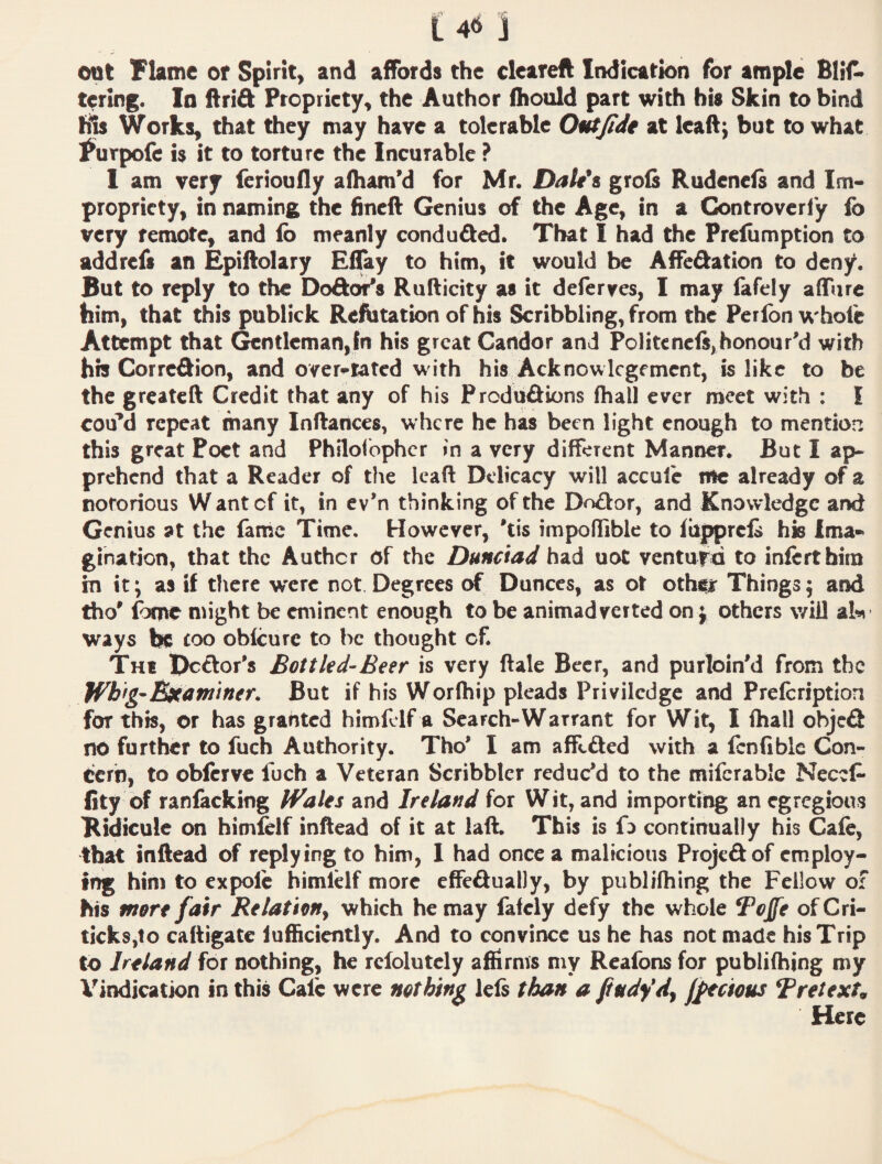 cut Flame or Spirit^ and affords the cleareft Indication for ample BliA terlng. In ftrift Propriety, the Author ihould part with bis Skin to bind Works, that they may have a tolerable Outjidt at leaftj but to what ^urpofe is it to torture the Incurable ? 1 am very ferioufly afliam’d for Mr. Datds grols Rudenefs and Im¬ propriety, in naming the fineft Genius of the Age, in a Controvcriy fo very remote, and lb meanly conduced. That I had the Prcliimption to addrefs an Epiftolary Eflay to him, it would be Affedation to deny. But to reply to the Dodoi^s Rufticity as it deferyes, I may fafely affurc him, that this publick Refutation of his Scribbling, from the Perlbn whole Attempt that Gentleman,fn his great Candor and Pclitcncl$,honour\1 with his Corredion, and over'^tated with his Acknowlcgemcnt, is like to be the greateft Credit that any of his Predudions (hall ever meet with : I cod’d repeat many Inflances, where he has been light enough to mention this great Poet and Philofbphcr in a very different Manner. But I ap- prehend that a Reader of the lead Delicacy will accule me already of a notorious Wantef it, in ev’n thinking of the Dodor, and Knowledge and Genius at the fame Time, However, *tis impoHiblc to Ibpprels his Ima¬ gination, that the Author of the Dunciad had uot venture to inlcrthim in it; as if there were not Degrees of Dunces, as ot othiir Things; and tho’ Ibme might be eminent enough to be animadverted on j others will alw ways be roo oblcurc to he thought of. The Dedor's Bottled-Beer is very ftale Beer, and purloinM from the Wbfg- B^awiner. But if his Worlhip pleads Privilcdge and Prefcription for this, or has granted himfdf a Search-Warrant for Wit, I ihall objed no further to fuch Authority. Tho* I am affeded with a Icnfible Con¬ cern, to oblcrve fuch a Veteran Scribbler reduc’d to the mifcrable NeceC- fity of ranlacking IVales and Ireland for Wit, and importing an egregious Ridicule on himlelf inftead of it at laft. This is fo continually his Cale, that inftead of replying to him, 1 had once a malicious Projedof employ¬ ing him to expolc himlHf more effedually, by publifliing the Fellow of his more fair Relation^ which he may fafdy defy the whole Tojfe ofCri- ticksjto caftigatc lufficicntly. And to convince us he has not made his Trip to Ireland for nothing, he rclolutcly affirms my Reafons for publifbing my Vindication in this Calc were nothing lels than a fittdydf jPtcious BretexU Here