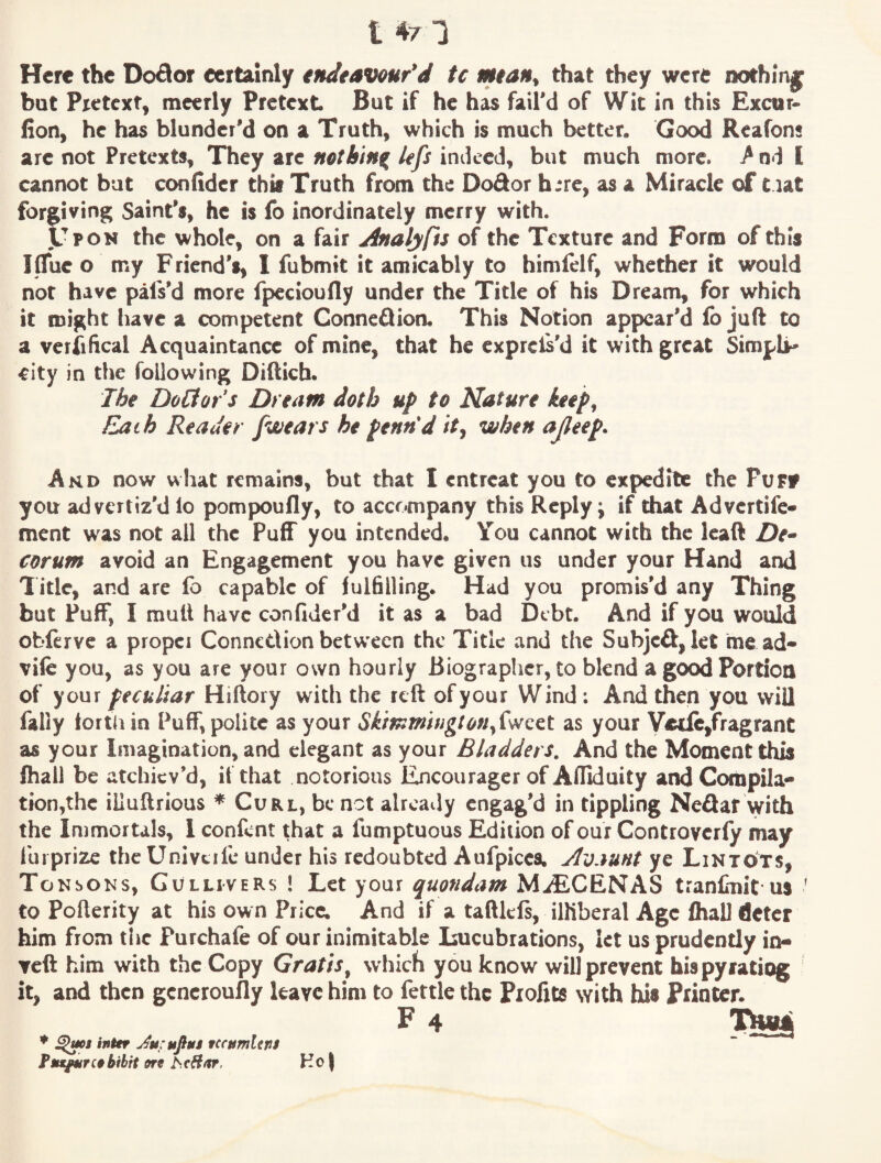 t 4/1 Here the Dodor certainly endeavour'd tc mtan^ that they were nothin|^ but Pretext, mccrly Pretext But if he has fail'd of Wit in this Excur- fion, he has blunder'd on a Truth, which is much better. Good Reafons are not Pretexts, They arc nothing lefs indeed, but much more. / nd I cannot but confidcr thk Truth from the Dodor h:re, as a Miracle of t lat forgiving Saint's, he is fo inordinately merry with. Upon the whole, on a fair jinaljps of the Texture and Form of this I flue o my Friend's, I fubmit it amicably to himlelf, whether it would not have pafs'd more fpecioufly under the Title of his Dream, for which it might have a competent Gonneflion, This Notion appear'd fo juft to a veriifical Acquaintance of mine, that he expreis'd it with great Simpli¬ city in the following Difticb. The Doctor s Dream doth up to Nature keef^ Each Reader /wears he pennd /V, when ajleep. And now what remains, but that I entreat you to expedite the PuFf you advertiz'd io pompoufly, to accompany this Reply j if that Advertife- ment was not all the Puff you intended. You cannot with the Icaft ZJe- corum avoid an Engagement you have given us under your Hand and Title, and are fo capable of fulfilling. Had you promis'd any Thing but Fuff, I mult have confidcr'd it as a bad Debt. And if you would obftrve a proper Conncdionbetw'ecn the Title and the Subjeff, let me ad* vile you, as you are your own hourly Biographer, to blend a good Portion of your peculiar Hiftory with the reft of your Wind ; And then you will faliy fortii in Puff, polite as your Skmmhigton/sNQct as your V«de,fragrant as your Imagination, and elegant as your Bladders. And the Moment this fhall be atchiev'd, if that notorious Encourager of Afliduity and Compila* tion,thc illuftrious * Curl, be not already engag'd in tippling Neflar with the Immortals, 1 confent that a fumptuous Edition of our Controverfy may furprize the Univtrfc under his redoubted Aufpicca. Avaunt ye Lintots, Tonsoks, Gullivers ! Let your quondam MaECENAS tranfinit us ' to Pofterity at his own Price. And if a taftlefs, illiberal Age fhaU deter him from tire Purchafe of our inimitable Imcubrations, let us prudently in- Tcft him with the Copy Gratis^ which you know will prevent bispy rating it, and then gcncroufly leave him to fettle the Profits with his Printer. F 4 ♦ inter Ju-ufint teettmUns Fnxfurcebibit ere hcHar, Ho |