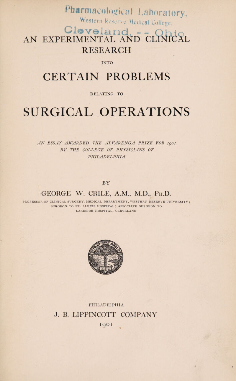 Pharmacological laboratory, VVesiem Reserve .Medical College. Cleveland, - - Ohio AN EXPERIMENTAL AND CLINICAL RESEARCH INTO CERTAIN PROBLEMS RELATING TO SURGICAL OPERATIONS AN ESSAY AWARDED THE ALVARENGA PRIZE FOR igoi BY THE COLLEGE OF PHYSICIANS OF PHILADELPHIA BY \GEORGE W. CRILE, A.M., M.D., Ph.D. PROFESSOR OF CLINICAL SURGERY, MEDICAL DEPARTMENT, WESTERN RESERVE UNIVERSITY; SURGEON TO ST. ALEXIS HOSPITAL ; ASSOCIATE SURGEON TO LAKESIDE HOSPITAL, CLEVELAND PHILADELPHIA J. B. LIPPINCOTT COMPANY iqoi ft fi *