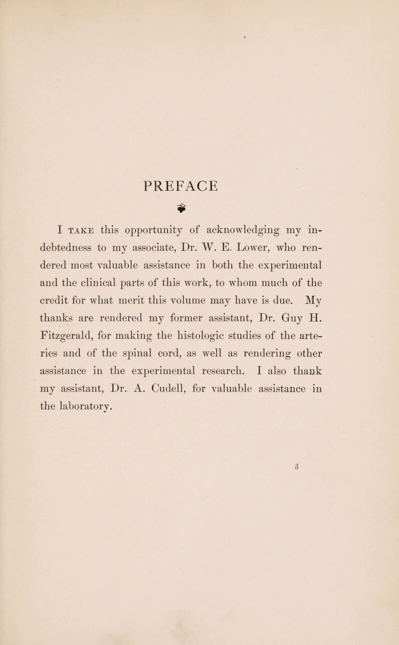 PREFACE $ I take this opportunity of acknowledging my in¬ debtedness to my associate, Dr. W. E. Lower, who ren¬ dered most valuable assistance in both the experimental and the clinical parts of this work, to whom much of the credit for what merit this volume may have is due. My thanks are rendered my former assistant, Dr. Guy H. Fitzgerald, for making the histologic studies of the arte¬ ries and of the spinal cord, as well as rendering other assistance in the experimental research. I also thank my assistant, Dr. A. Cudell, for valuable assistance in the laboratory.