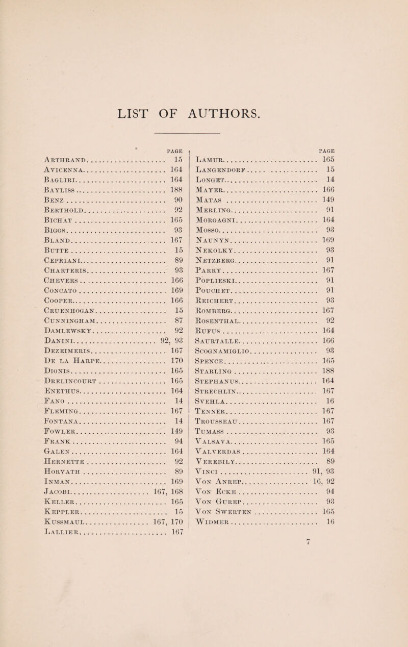 LIST OF AUTHORS PAGE Arthrand. 15 Avicenna. 164 Bagliri. 164 Bayliss. 188 Benz. 90 Berthold. 92 Bichat. 165 Biggs. 93 Bland. 167 Butte. 15 Cepriani. 89 Charteris. 93 Chevers .. .. 166 Concato. 169 Cooper. 166 Cruenhogan. 15 Cunningham. 87 Damlewsky. 92 Danini. 92, 93 Dezeimeris. 167 De la Harpe. 170 Dionis. 165 Drelincourt ... 165 Enethus. 164 Eano. 14 Eleming. 167 Fontana. 14 Fowler. 149 Frank... 94 Galen. 164 Hernette. 92 Horvath. 89 Inman. 169 Jacobi. 167, 168 Keller. 165 Keppler. 15 Kussmaul. 167, 170 Lallier. 167 | PAGE Lamur. 165 Langendore.. 15 Longet. 14 Mayer. 166 Matas . 149 Merging. 91 Morgagni. 164 Mosso. 93 Naunyn. 169 Nekolky. 93 Netzberg. 91 Parry. 167 Poplieski. 91 POUCHET. 91 Reichert. 93 Romberg. 167 Rosenthal. 92 Rufus. 164 Saurtalle. 166 Scognamiglio. 93 Spence. 165 Starling. 188 Stephanus. 164 Strechlin. 167 SVEHLA. 16 Tenner. 167 Trousseau. 167 Tumass. 93 Valsava. 165 Valverdas. 164 Verebily. 89 Vinci . 91, 93 Yon Anrep. 16, 92 Yon Ecke. 94 Yon Gurep. 93 Yon Swerten. 165 WlDMER. 16 I