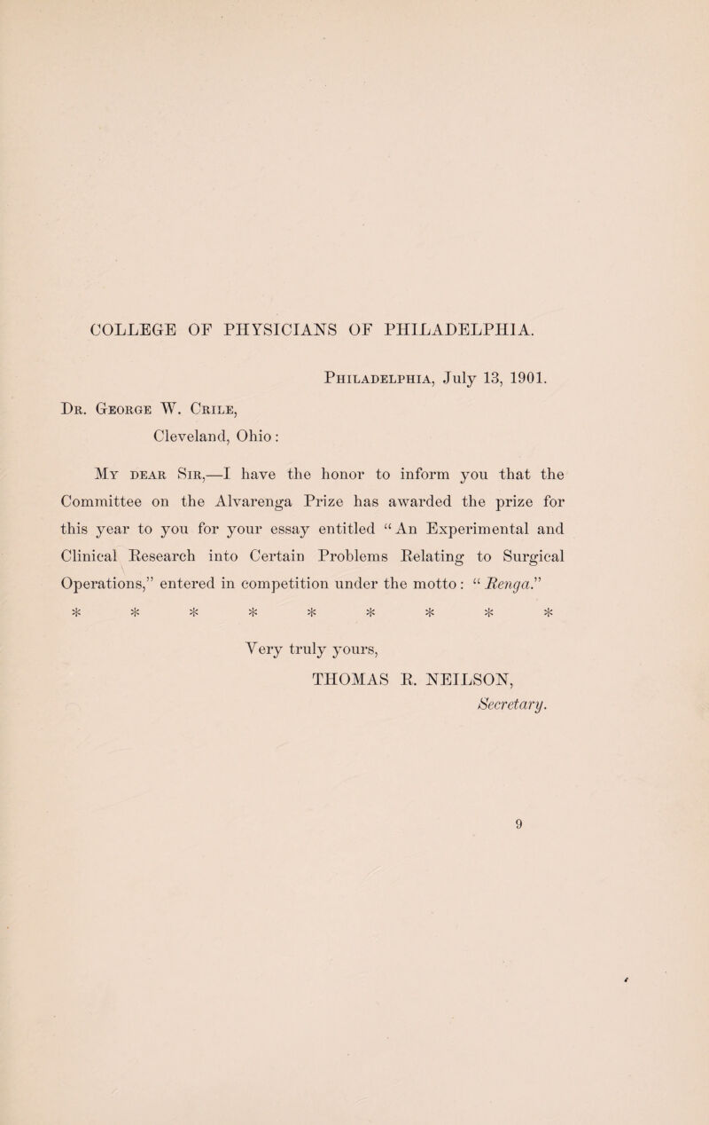 COLLEGE OF PHYSICIANS OF PHILADELPHIA. Dr. George W. Crile, Cleveland, Ohio : Philadelphia, July 13, 1901. My dear Sir,—I have the honor to inform you that the Committee on the Alvarenga Prize has awarded the prize for this year to you for your essay entitled “An Experimental and Clinical [Research into Certain Problems Delating to Surgical Operations,” entered in competition under the motto : “ Renga.” vL* vV vj> vj> vL» vL» vL» ^ zp ✓J'* ✓JN Yery truly yours, THOMAS R. NEILSON, Secretary.