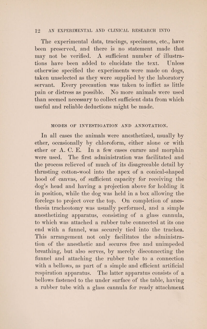 The experimental data, tracings, specimens, etc., have been preserved, and there is no statement made that may not he verified. A sufficient number of illustra¬ tions have been added to elucidate the text. Unless otherwise specified the experiments were made on dogs, taken unselected as they were supplied by the laboratory servant. Every precaution was taken to inflict as little pain or distress as possible. No more animals were used than seemed necessary to collect sufficient data from which useful and reliable deductions might be made. MODES OF INVESTIGATION AND ANNOTATION. In all cases the animals were anesthetized, usually by ether, occasionally by chloroform, either alone or with ether or A. C. E. In a few cases curare and morphin were used. The first administration was facilitated and the process relieved of much of its disagreeable detail by thrusting cotton-wool into the apex of a conical-shaped hood of canvas, of sufficient capacity for receiving the dog’s head and having a projection above for holding it in position, while the dog was held in a box allowing the forelegs to project over the top. On completion of anes¬ thesia tracheotomy was usually performed, and a simple anesthetizing apparatus, consisting of a glass cannula, to which was attached a rubber tube connected at its one end with a funnel, was securely tied into the trachea. This arrangement not only facilitates the administra¬ tion of the anesthetic and secures free and unimpeded breathing, but also serves, by merely disconnecting the funnel and attaching the rubber tube to a connection with a bellows, as part of a simple and efficient artificial respiration apparatus. The latter apparatus consists of a bellows fastened to the under surface of the table, having a rubber tube with a glass cannula for ready attachment