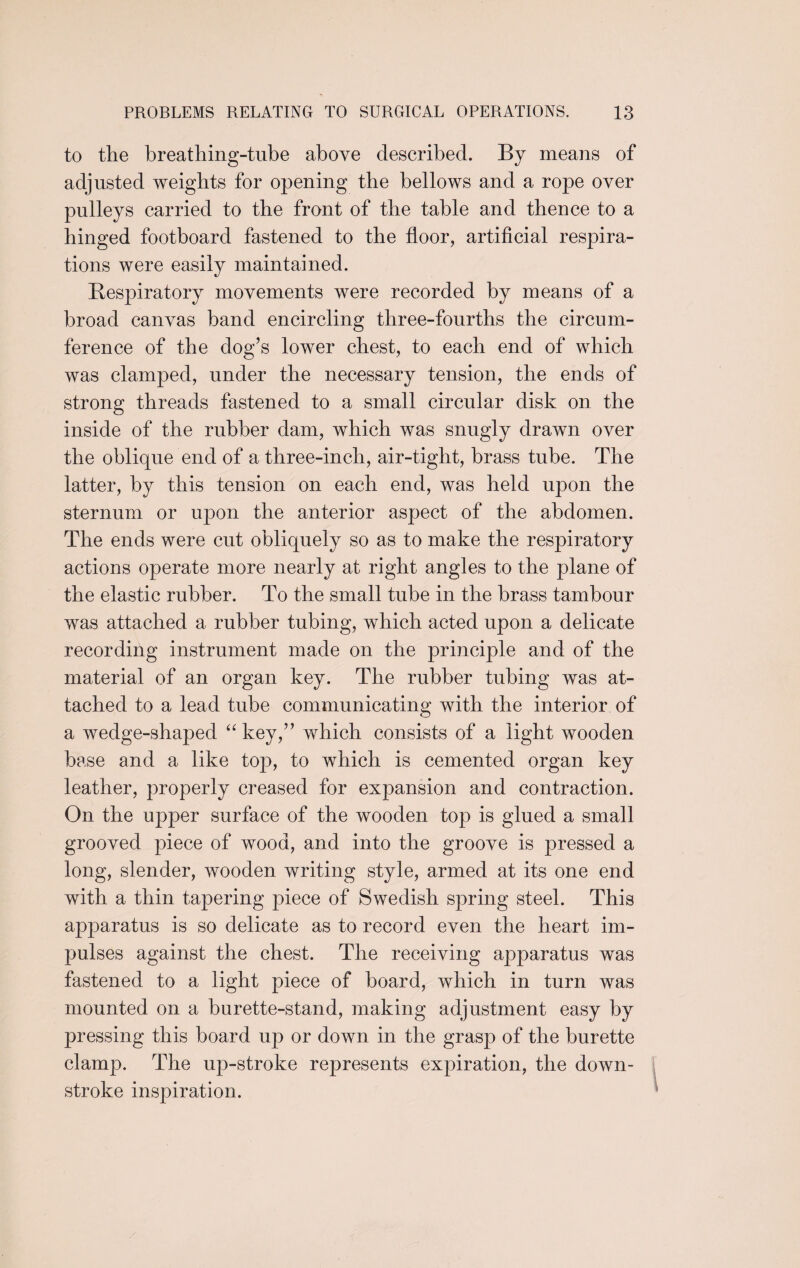 to the breathing-tube above described. By means of adjusted weights for opening the bellows and a rope over pulleys carried to the front of the table and thence to a hinged footboard fastened to the floor, artificial respira¬ tions were easily maintained. Respiratory movements were recorded by means of a broad canvas band encircling three-fourths the circum¬ ference of the dog’s lower chest, to each end of which was clamped, under the necessary tension, the ends of strong threads fastened to a small circular disk on the inside of the rubber dam, which was snugly drawn over the oblique end of a three-inch, air-tight, brass tube. The latter, by this tension on each end, was held upon the sternum or upon the anterior aspect of the abdomen. The ends were cut obliquely so as to make the respiratory actions operate more nearly at right angles to the plane of the elastic rubber. To the small tube in the brass tambour was attached a rubber tubing, which acted upon a delicate recording instrument made on the principle and of the material of an organ key. The rubber tubing was at¬ tached to a lead tube communicating with the interior of a wedge-shaped “ key,” which consists of a light wooden base and a like top, to which is cemented organ key leather, properly creased for expansion and contraction. On the upper surface of the wooden top is glued a small grooved piece of wood, and into the groove is pressed a long, slender, wooden writing style, armed at its one end with a thin tapering piece of Swedish spring steel. This apparatus is so delicate as to record even the heart im¬ pulses against the chest. The receiving apparatus was fastened to a light piece of board, which in turn was mounted on a burette-stand, making adjustment easy by pressing this board up or down in the grasp of the burette clamp. The up-stroke represents expiration, the down- stroke inspiration.