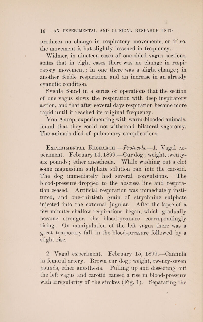 produces no change in respiratory movements, or if so, the movement is but slightly lessened in frequency. Widmer, in nineteen cases of one-sided vagus sections, states that in eight cases there was no change in respi¬ ratory movement; in one there was a slight change; in another feeble respiration and an increase in an already cyanotic condition. Svehla found in a series of operations that the section of one vagus slows the respiration with deep inspiratory action, and that after several days respiration became more rapid until it reached its original frequency. Yon Anrep, experimenting with warm-blooded animals, found that they could not withstand bilateral vagotomy. The animals died of pulmonary complications. Experimental Research.—Protocols.—1. Vagal ex¬ periment. February 14,1899.—Cur dog ; weight, twenty- six pounds ; ether anesthesia. While washing out a clot some magnesium sulphate solution ran into the carotid. The dog immediately had several convulsions. The blood-pressure dropped to the abscissa line and respira¬ tion ceased. Artificial respiration was immediately insti¬ tuted, and one-thirtieth grain of strychnine sulphate injected into the external jugular. After the lapse of a few minutes shallow respirations began, which gradually became stronger, the blood-pressure correspondingly rising. On manipulation of the left vagus there was a great temporary fall in the blood-pressure followed by a slight rise. 2. Vagal experiment. February 15, 1899.—Cannula in femoral artery. Brown cur dog; weight, twenty-seven pounds, ether anesthesia. Pulling up and dissecting out the left vagus and carotid caused a rise in blood-pressure with irregularity of the strokes (Fig. 1). Separating the