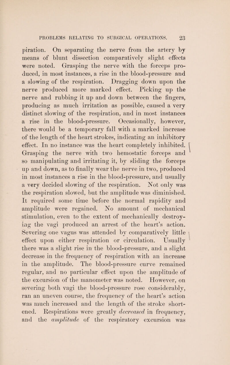 piration. On separating the nerve from the artery by means of blunt dissection comparatively slight effects were noted. Grasping the nerve with the forceps pro¬ duced, in most instances, a rise in the blood-pressure and a slowing of the respiration. Dragging down upon the nerve produced more marked effect. Picking up the nerve and rubbing it up and down between the fingers, producing as much irritation as possible, caused a very distinct slowing of the respiration, and in most instances a rise in the blood-pressure. Occasionally, however, there would be a temporary fall with a marked increase of the length of the heart strokes, indicating an inhibitory effect. In no instance was the heart completely inhibited. Grasping the nerve with two hemostatic forceps and so manipulating and irritating it, by sliding the forceps up and down, as to finally wear the nerve in two, produced in most instances a rise in the blood-pressure, and usually a very decided slowing of the respiration. Not only was the respiration slowed, but the amplitude was diminished. It required some time before the normal rapidity and amplitude were regained. No amount of mechanical stimulation, even to the extent of mechanically destroy¬ ing the vagi produced an arrest of the heart’s action. Severing one vagus was attended by comparatively little effect upon either respiration or circulation. Usually there was a slight rise in the blood-pressure, and a slight decrease in the frequency of respiration with an increase in the amplitude. The blood-pressure curve remained regular, and no particular effect upon the amplitude of the excursion of the manometer was noted. However, on severing both vagi the blood-pressure rose considerably, ran an uneven course, the frequency of the heart’s action was much increased and the length of the stroke short¬ ened. Respirations were greatly decreased in frequency, and the amplitude of the respiratory excursion was