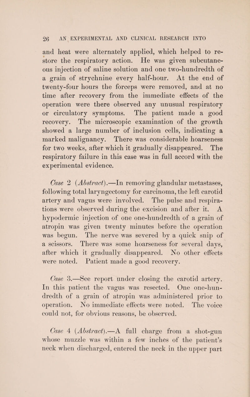 and heat were alternately applied, which helped to re¬ store the respiratory action. He was given subcutane¬ ous injection of saline solution and one two-hundredth of a grain of strychnine every half-hour. At the end of twenty-four hours the forceps were removed, and at no time after recovery from the immediate effects of the operation were there observed any unusual respiratory or circulatory symptoms. The patient made a good recovery. The microscopic examination of the growth showed a large number of inclusion cells, indicating a marked malignancy. There was considerable hoarseness for two weeks, after which it gradually disappeared. The respiratory failure in this case was in full accord with the experimental evidence. Case 2 {Abstract).—In removing glandular metastases, following total laryngectomy for carcinoma, the left carotid artery and vagus were involved. The pulse and respira¬ tions were observed during the excision and after it. A hypodermic injection of one one-hundredth of a grain of atropin was given twenty minutes before the operation was begun. The nerve was severed by a quick snip of a scissors. There was some hoarseness for several days, after which it gradually disappeared. No other effects were noted. Patient made a good recovery. Case 3.—See report under closing the carotid artery. In this patient the vagus was resected. One one-hun¬ dredth of a grain of atropin was administered prior to operation. No immediate effects were noted. The voice could not, for obvious reasons, be observed. Case 4 {Abstract).—-A full charge from a shot-gun whose muzzle was within a few inches of the patient’s neck when discharged, entered the neck in the upper part