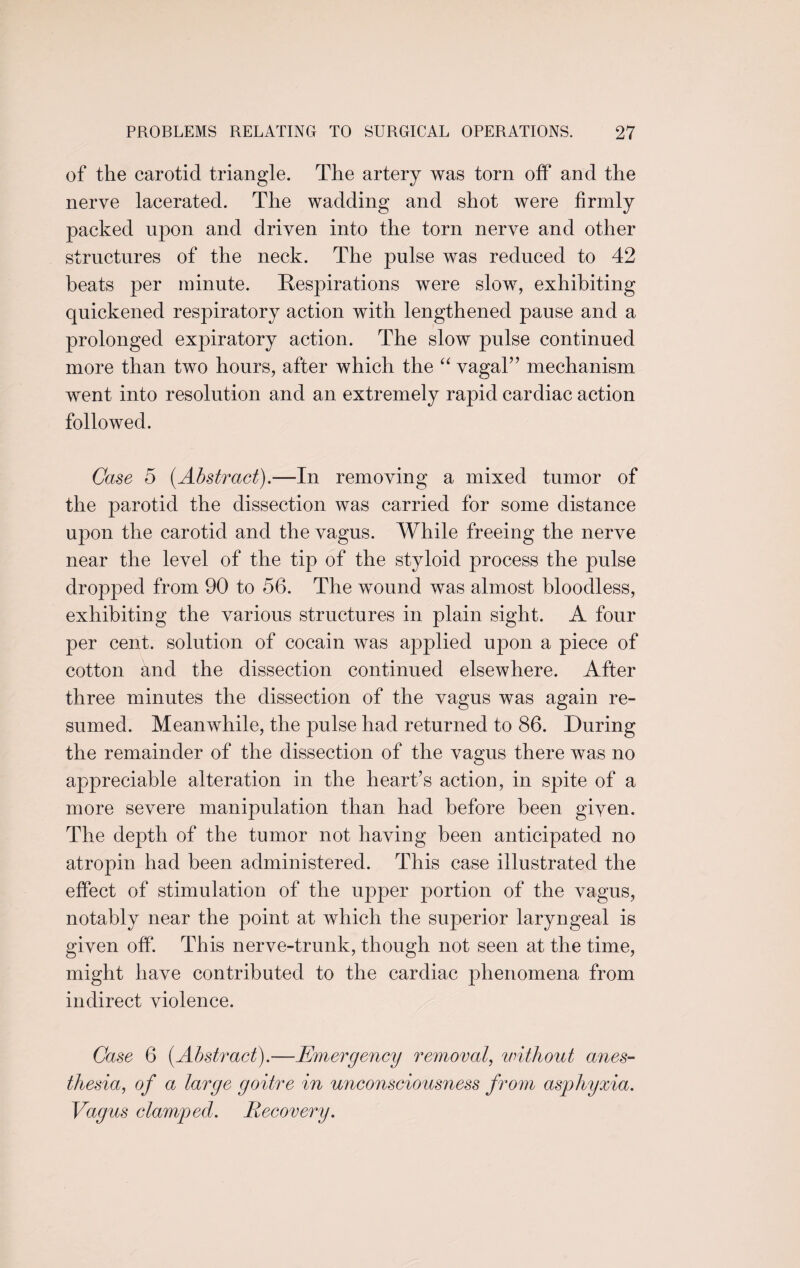 of the carotid triangle. The artery was torn off and the nerve lacerated. The wadding and shot were firmly packed upon and driven into the torn nerve and other structures of the neck. The pulse was reduced to 42 beats per minute. Respirations were slow, exhibiting quickened respiratory action with lengthened pause and a prolonged expiratory action. The slow pulse continued more than two hours, after which the “ vagal” mechanism went into resolution and an extremely rapid cardiac action followed. Case 5 [Abstract).—In removing a mixed tumor of the parotid the dissection was carried for some distance upon the carotid and the vagus. While freeing the nerve near the level of the tip of the styloid process the pulse dropped from 90 to 56. The wound was almost bloodless, exhibiting the various structures in plain sight. A four per cent, solution of cocain was applied upon a piece of cotton and the dissection continued elsewhere. After three minutes the dissection of the vagus was again re¬ sumed. Meanwhile, the pulse had returned to 86. During the remainder of the dissection of the vagus there was no appreciable alteration in the heart’s action, in spite of a more severe manipulation than had before been given. The depth of the tumor not having been anticipated no atropin had been administered. This case illustrated the effect of stimulation of the upper portion of the vagus, notably near the point at which the superior laryngeal is given off. This nerve-trunk, though not seen at the time, might have contributed to the cardiac phenomena from indirect violence. Case 6 [Abstract).—Emergency removal, without anes¬ thesia, of a large goitre in unconsciousness from asphyxia. Vagus clamped. Recovery.